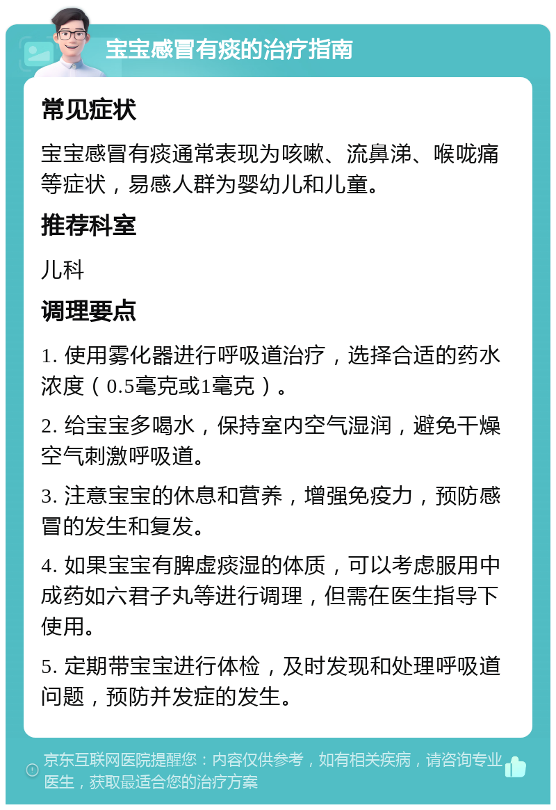 宝宝感冒有痰的治疗指南 常见症状 宝宝感冒有痰通常表现为咳嗽、流鼻涕、喉咙痛等症状，易感人群为婴幼儿和儿童。 推荐科室 儿科 调理要点 1. 使用雾化器进行呼吸道治疗，选择合适的药水浓度（0.5毫克或1毫克）。 2. 给宝宝多喝水，保持室内空气湿润，避免干燥空气刺激呼吸道。 3. 注意宝宝的休息和营养，增强免疫力，预防感冒的发生和复发。 4. 如果宝宝有脾虚痰湿的体质，可以考虑服用中成药如六君子丸等进行调理，但需在医生指导下使用。 5. 定期带宝宝进行体检，及时发现和处理呼吸道问题，预防并发症的发生。