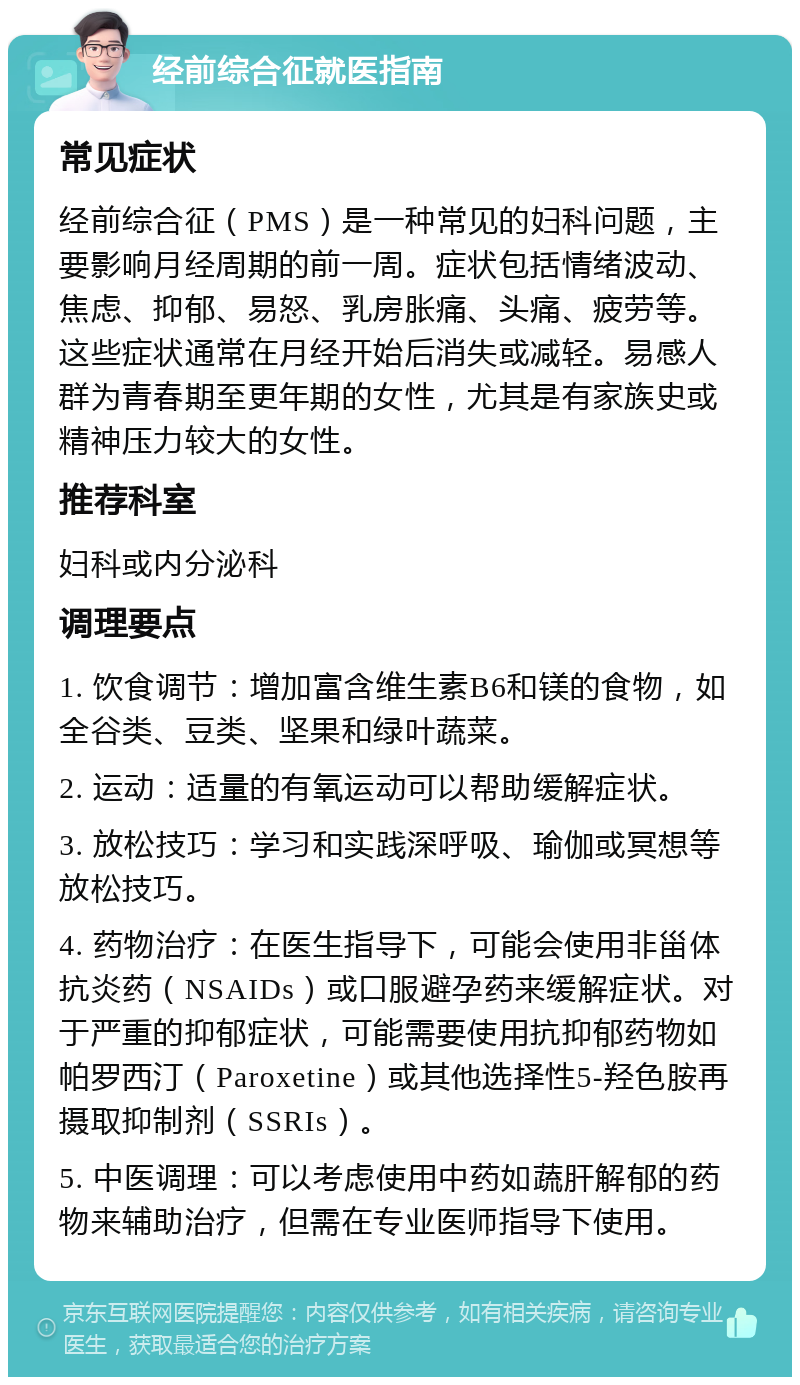 经前综合征就医指南 常见症状 经前综合征（PMS）是一种常见的妇科问题，主要影响月经周期的前一周。症状包括情绪波动、焦虑、抑郁、易怒、乳房胀痛、头痛、疲劳等。这些症状通常在月经开始后消失或减轻。易感人群为青春期至更年期的女性，尤其是有家族史或精神压力较大的女性。 推荐科室 妇科或内分泌科 调理要点 1. 饮食调节：增加富含维生素B6和镁的食物，如全谷类、豆类、坚果和绿叶蔬菜。 2. 运动：适量的有氧运动可以帮助缓解症状。 3. 放松技巧：学习和实践深呼吸、瑜伽或冥想等放松技巧。 4. 药物治疗：在医生指导下，可能会使用非甾体抗炎药（NSAIDs）或口服避孕药来缓解症状。对于严重的抑郁症状，可能需要使用抗抑郁药物如帕罗西汀（Paroxetine）或其他选择性5-羟色胺再摄取抑制剂（SSRIs）。 5. 中医调理：可以考虑使用中药如蔬肝解郁的药物来辅助治疗，但需在专业医师指导下使用。