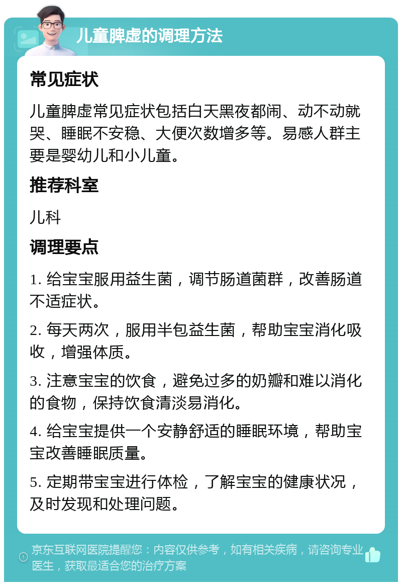 儿童脾虚的调理方法 常见症状 儿童脾虚常见症状包括白天黑夜都闹、动不动就哭、睡眠不安稳、大便次数增多等。易感人群主要是婴幼儿和小儿童。 推荐科室 儿科 调理要点 1. 给宝宝服用益生菌，调节肠道菌群，改善肠道不适症状。 2. 每天两次，服用半包益生菌，帮助宝宝消化吸收，增强体质。 3. 注意宝宝的饮食，避免过多的奶瓣和难以消化的食物，保持饮食清淡易消化。 4. 给宝宝提供一个安静舒适的睡眠环境，帮助宝宝改善睡眠质量。 5. 定期带宝宝进行体检，了解宝宝的健康状况，及时发现和处理问题。