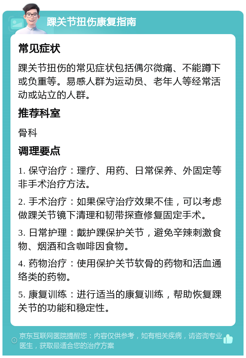 踝关节扭伤康复指南 常见症状 踝关节扭伤的常见症状包括偶尔微痛、不能蹲下或负重等。易感人群为运动员、老年人等经常活动或站立的人群。 推荐科室 骨科 调理要点 1. 保守治疗：理疗、用药、日常保养、外固定等非手术治疗方法。 2. 手术治疗：如果保守治疗效果不佳，可以考虑做踝关节镜下清理和韧带探查修复固定手术。 3. 日常护理：戴护踝保护关节，避免辛辣刺激食物、烟酒和含咖啡因食物。 4. 药物治疗：使用保护关节软骨的药物和活血通络类的药物。 5. 康复训练：进行适当的康复训练，帮助恢复踝关节的功能和稳定性。