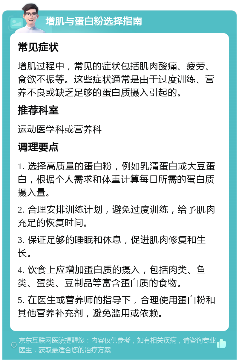 增肌与蛋白粉选择指南 常见症状 增肌过程中，常见的症状包括肌肉酸痛、疲劳、食欲不振等。这些症状通常是由于过度训练、营养不良或缺乏足够的蛋白质摄入引起的。 推荐科室 运动医学科或营养科 调理要点 1. 选择高质量的蛋白粉，例如乳清蛋白或大豆蛋白，根据个人需求和体重计算每日所需的蛋白质摄入量。 2. 合理安排训练计划，避免过度训练，给予肌肉充足的恢复时间。 3. 保证足够的睡眠和休息，促进肌肉修复和生长。 4. 饮食上应增加蛋白质的摄入，包括肉类、鱼类、蛋类、豆制品等富含蛋白质的食物。 5. 在医生或营养师的指导下，合理使用蛋白粉和其他营养补充剂，避免滥用或依赖。