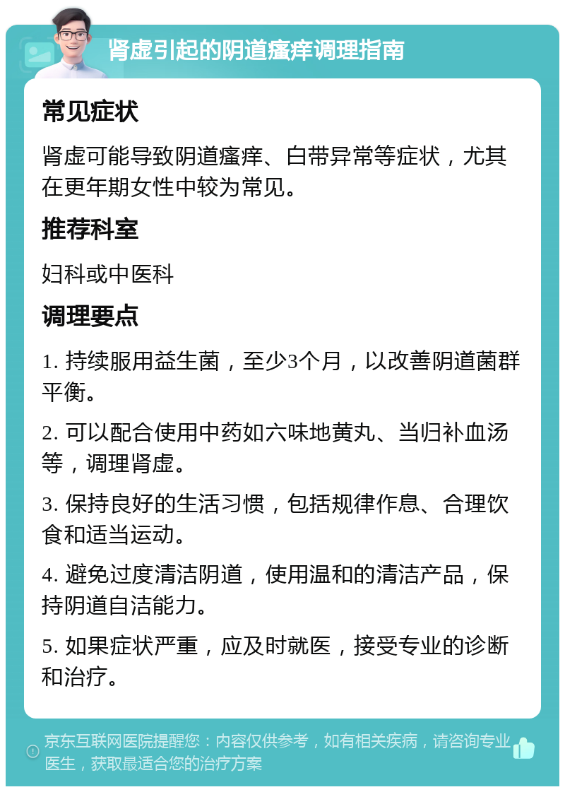 肾虚引起的阴道瘙痒调理指南 常见症状 肾虚可能导致阴道瘙痒、白带异常等症状，尤其在更年期女性中较为常见。 推荐科室 妇科或中医科 调理要点 1. 持续服用益生菌，至少3个月，以改善阴道菌群平衡。 2. 可以配合使用中药如六味地黄丸、当归补血汤等，调理肾虚。 3. 保持良好的生活习惯，包括规律作息、合理饮食和适当运动。 4. 避免过度清洁阴道，使用温和的清洁产品，保持阴道自洁能力。 5. 如果症状严重，应及时就医，接受专业的诊断和治疗。