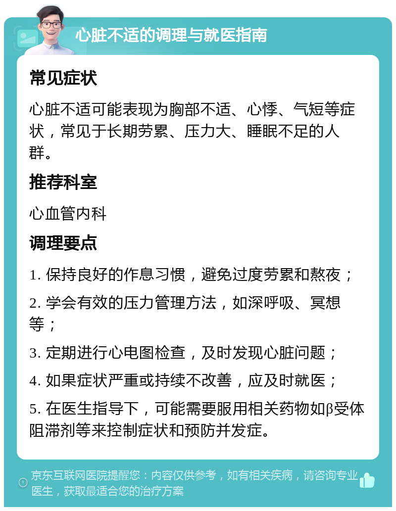 心脏不适的调理与就医指南 常见症状 心脏不适可能表现为胸部不适、心悸、气短等症状，常见于长期劳累、压力大、睡眠不足的人群。 推荐科室 心血管内科 调理要点 1. 保持良好的作息习惯，避免过度劳累和熬夜； 2. 学会有效的压力管理方法，如深呼吸、冥想等； 3. 定期进行心电图检查，及时发现心脏问题； 4. 如果症状严重或持续不改善，应及时就医； 5. 在医生指导下，可能需要服用相关药物如β受体阻滞剂等来控制症状和预防并发症。