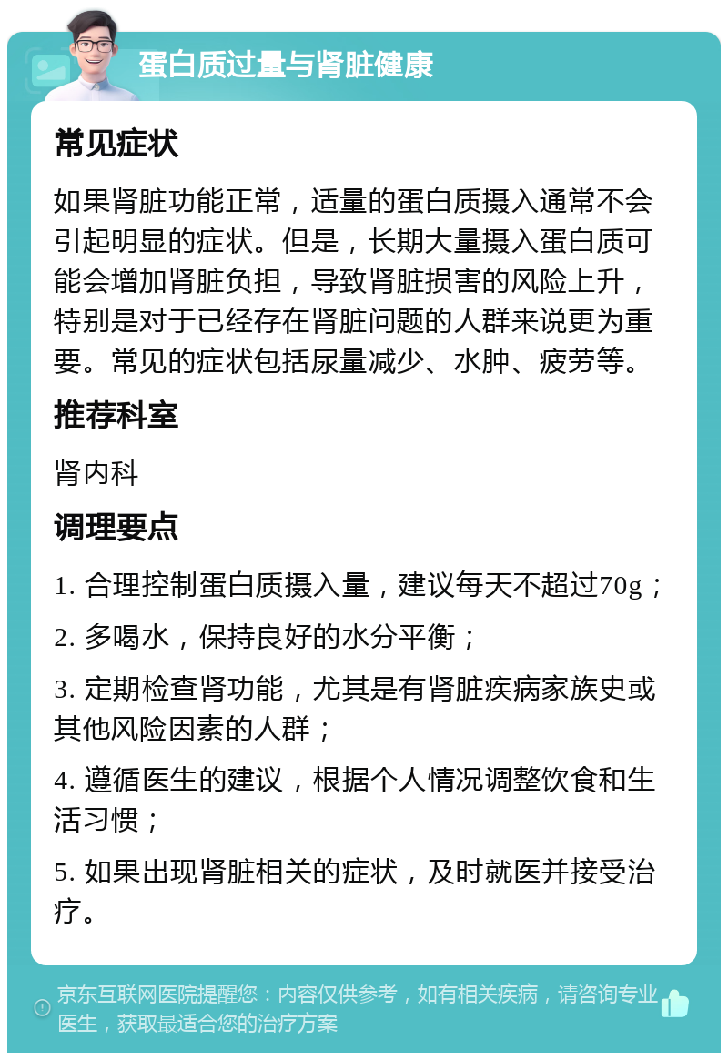 蛋白质过量与肾脏健康 常见症状 如果肾脏功能正常，适量的蛋白质摄入通常不会引起明显的症状。但是，长期大量摄入蛋白质可能会增加肾脏负担，导致肾脏损害的风险上升，特别是对于已经存在肾脏问题的人群来说更为重要。常见的症状包括尿量减少、水肿、疲劳等。 推荐科室 肾内科 调理要点 1. 合理控制蛋白质摄入量，建议每天不超过70g； 2. 多喝水，保持良好的水分平衡； 3. 定期检查肾功能，尤其是有肾脏疾病家族史或其他风险因素的人群； 4. 遵循医生的建议，根据个人情况调整饮食和生活习惯； 5. 如果出现肾脏相关的症状，及时就医并接受治疗。