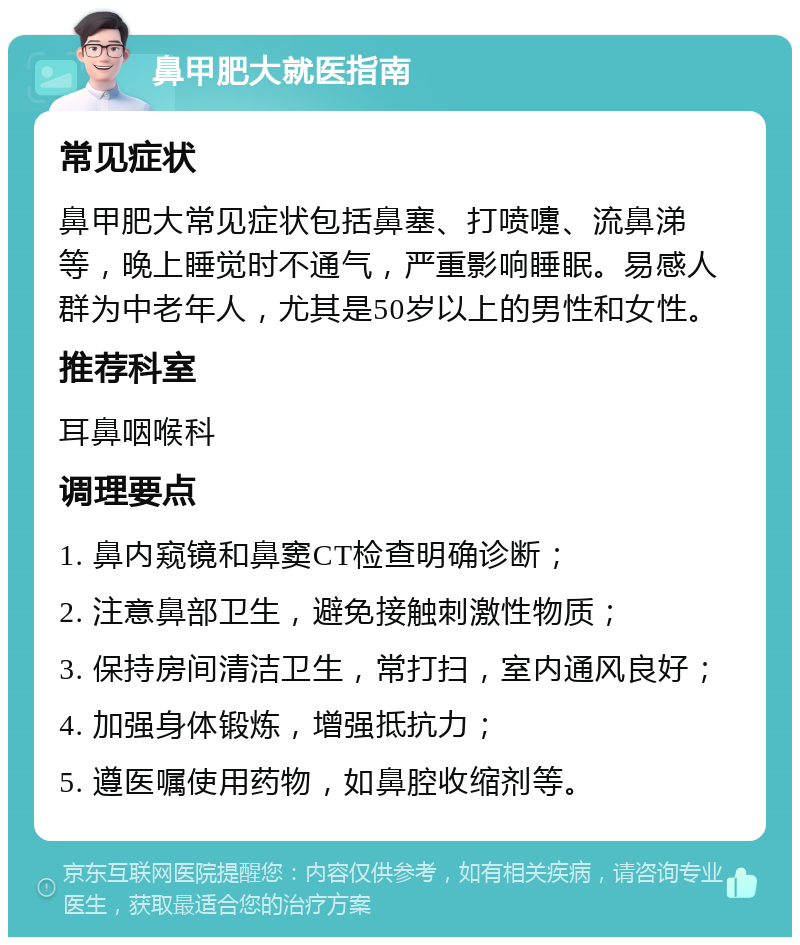 鼻甲肥大就医指南 常见症状 鼻甲肥大常见症状包括鼻塞、打喷嚏、流鼻涕等，晚上睡觉时不通气，严重影响睡眠。易感人群为中老年人，尤其是50岁以上的男性和女性。 推荐科室 耳鼻咽喉科 调理要点 1. 鼻内窥镜和鼻窦CT检查明确诊断； 2. 注意鼻部卫生，避免接触刺激性物质； 3. 保持房间清洁卫生，常打扫，室内通风良好； 4. 加强身体锻炼，增强抵抗力； 5. 遵医嘱使用药物，如鼻腔收缩剂等。