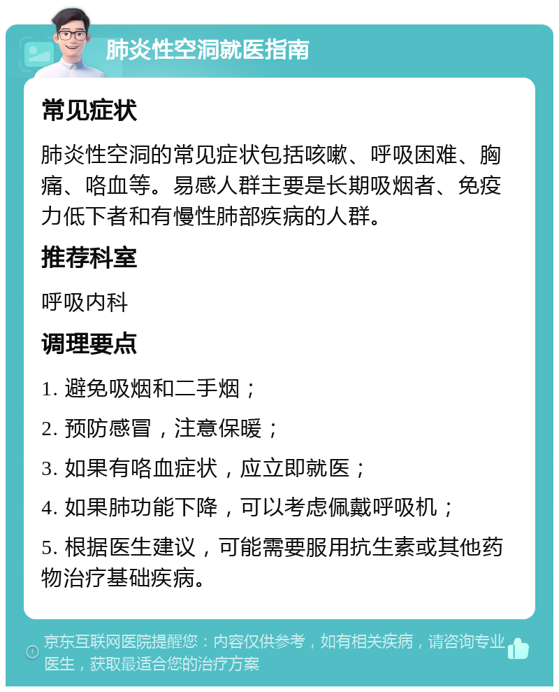 肺炎性空洞就医指南 常见症状 肺炎性空洞的常见症状包括咳嗽、呼吸困难、胸痛、咯血等。易感人群主要是长期吸烟者、免疫力低下者和有慢性肺部疾病的人群。 推荐科室 呼吸内科 调理要点 1. 避免吸烟和二手烟； 2. 预防感冒，注意保暖； 3. 如果有咯血症状，应立即就医； 4. 如果肺功能下降，可以考虑佩戴呼吸机； 5. 根据医生建议，可能需要服用抗生素或其他药物治疗基础疾病。