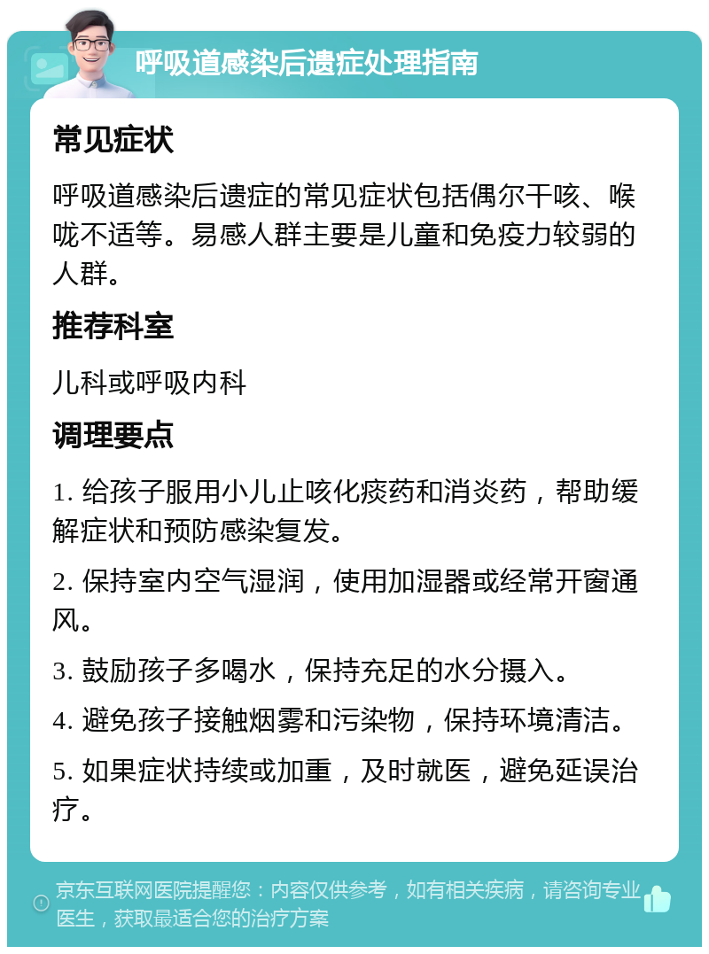 呼吸道感染后遗症处理指南 常见症状 呼吸道感染后遗症的常见症状包括偶尔干咳、喉咙不适等。易感人群主要是儿童和免疫力较弱的人群。 推荐科室 儿科或呼吸内科 调理要点 1. 给孩子服用小儿止咳化痰药和消炎药，帮助缓解症状和预防感染复发。 2. 保持室内空气湿润，使用加湿器或经常开窗通风。 3. 鼓励孩子多喝水，保持充足的水分摄入。 4. 避免孩子接触烟雾和污染物，保持环境清洁。 5. 如果症状持续或加重，及时就医，避免延误治疗。