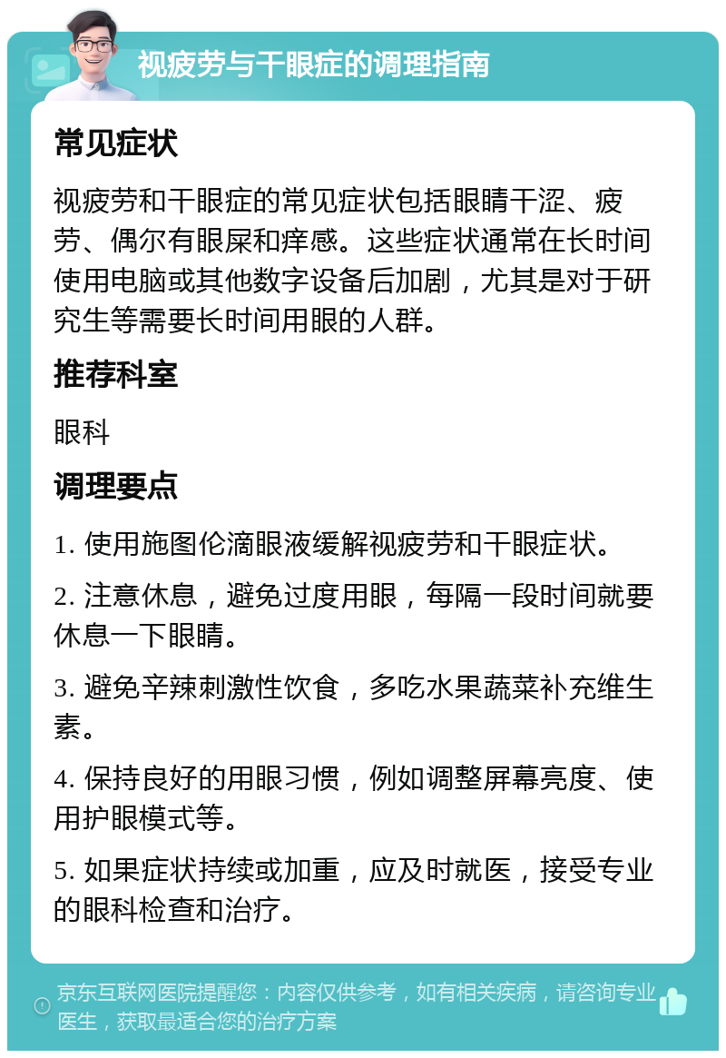 视疲劳与干眼症的调理指南 常见症状 视疲劳和干眼症的常见症状包括眼睛干涩、疲劳、偶尔有眼屎和痒感。这些症状通常在长时间使用电脑或其他数字设备后加剧，尤其是对于研究生等需要长时间用眼的人群。 推荐科室 眼科 调理要点 1. 使用施图伦滴眼液缓解视疲劳和干眼症状。 2. 注意休息，避免过度用眼，每隔一段时间就要休息一下眼睛。 3. 避免辛辣刺激性饮食，多吃水果蔬菜补充维生素。 4. 保持良好的用眼习惯，例如调整屏幕亮度、使用护眼模式等。 5. 如果症状持续或加重，应及时就医，接受专业的眼科检查和治疗。