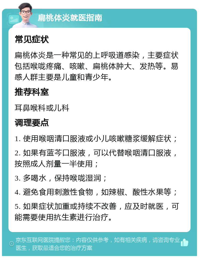 扁桃体炎就医指南 常见症状 扁桃体炎是一种常见的上呼吸道感染，主要症状包括喉咙疼痛、咳嗽、扁桃体肿大、发热等。易感人群主要是儿童和青少年。 推荐科室 耳鼻喉科或儿科 调理要点 1. 使用喉咽清口服液或小儿咳嗽糖浆缓解症状； 2. 如果有蓝芩口服液，可以代替喉咽清口服液，按照成人剂量一半使用； 3. 多喝水，保持喉咙湿润； 4. 避免食用刺激性食物，如辣椒、酸性水果等； 5. 如果症状加重或持续不改善，应及时就医，可能需要使用抗生素进行治疗。