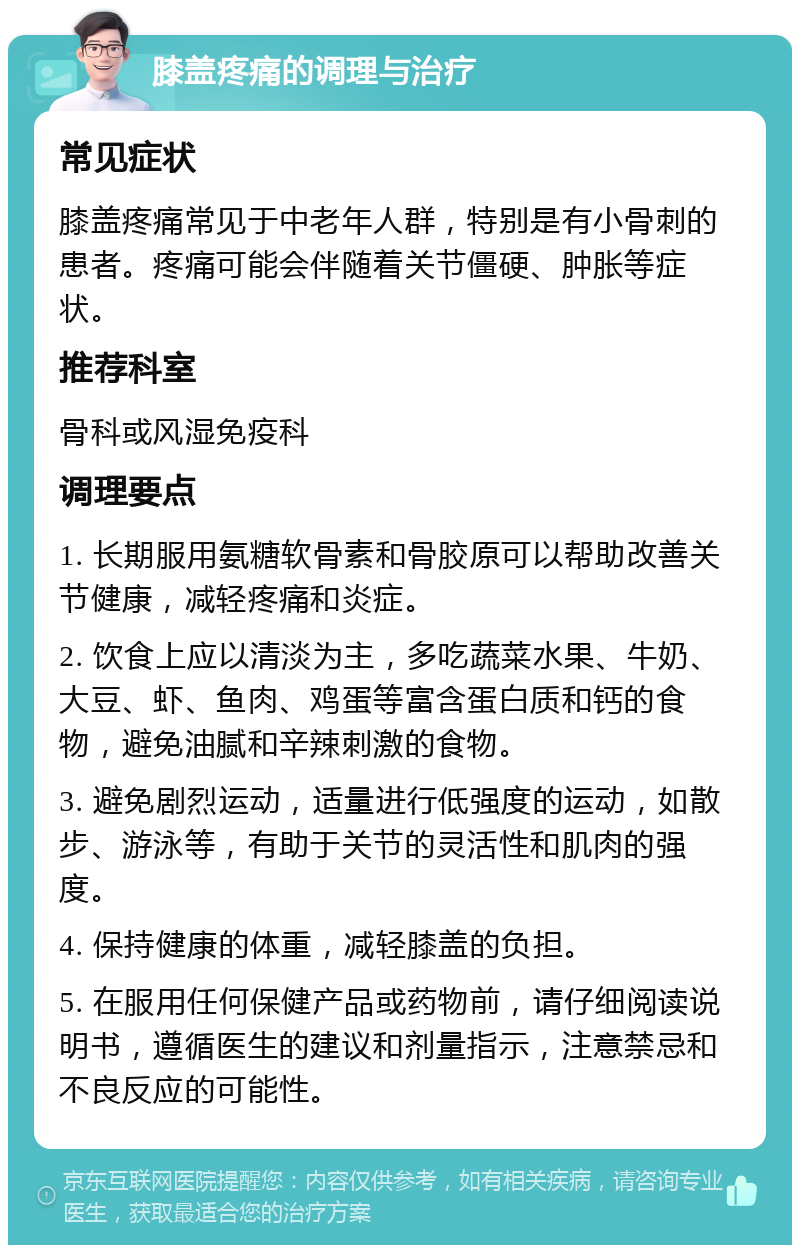 膝盖疼痛的调理与治疗 常见症状 膝盖疼痛常见于中老年人群，特别是有小骨刺的患者。疼痛可能会伴随着关节僵硬、肿胀等症状。 推荐科室 骨科或风湿免疫科 调理要点 1. 长期服用氨糖软骨素和骨胶原可以帮助改善关节健康，减轻疼痛和炎症。 2. 饮食上应以清淡为主，多吃蔬菜水果、牛奶、大豆、虾、鱼肉、鸡蛋等富含蛋白质和钙的食物，避免油腻和辛辣刺激的食物。 3. 避免剧烈运动，适量进行低强度的运动，如散步、游泳等，有助于关节的灵活性和肌肉的强度。 4. 保持健康的体重，减轻膝盖的负担。 5. 在服用任何保健产品或药物前，请仔细阅读说明书，遵循医生的建议和剂量指示，注意禁忌和不良反应的可能性。