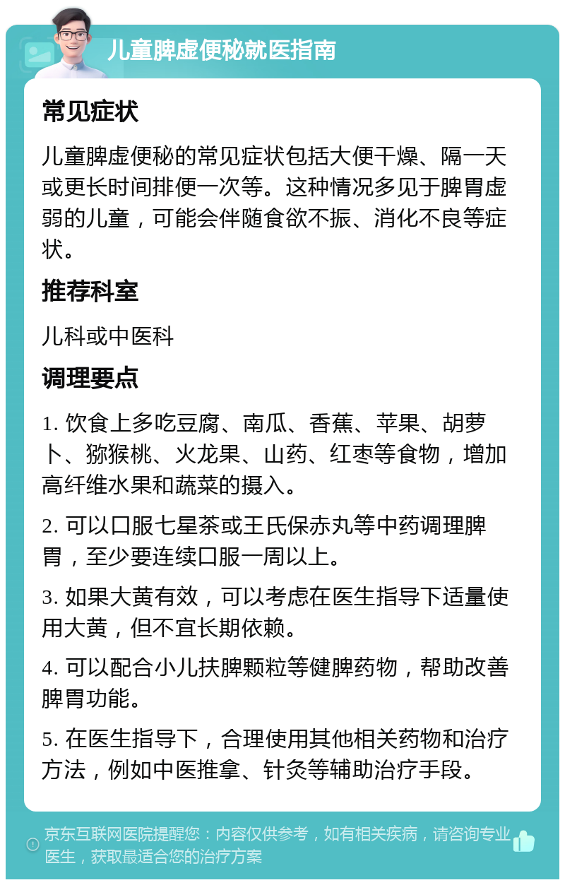 儿童脾虚便秘就医指南 常见症状 儿童脾虚便秘的常见症状包括大便干燥、隔一天或更长时间排便一次等。这种情况多见于脾胃虚弱的儿童，可能会伴随食欲不振、消化不良等症状。 推荐科室 儿科或中医科 调理要点 1. 饮食上多吃豆腐、南瓜、香蕉、苹果、胡萝卜、猕猴桃、火龙果、山药、红枣等食物，增加高纤维水果和蔬菜的摄入。 2. 可以口服七星茶或王氏保赤丸等中药调理脾胃，至少要连续口服一周以上。 3. 如果大黄有效，可以考虑在医生指导下适量使用大黄，但不宜长期依赖。 4. 可以配合小儿扶脾颗粒等健脾药物，帮助改善脾胃功能。 5. 在医生指导下，合理使用其他相关药物和治疗方法，例如中医推拿、针灸等辅助治疗手段。