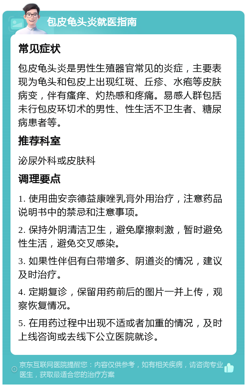 包皮龟头炎就医指南 常见症状 包皮龟头炎是男性生殖器官常见的炎症，主要表现为龟头和包皮上出现红斑、丘疹、水疱等皮肤病变，伴有瘙痒、灼热感和疼痛。易感人群包括未行包皮环切术的男性、性生活不卫生者、糖尿病患者等。 推荐科室 泌尿外科或皮肤科 调理要点 1. 使用曲安奈德益康唑乳膏外用治疗，注意药品说明书中的禁忌和注意事项。 2. 保持外阴清洁卫生，避免摩擦刺激，暂时避免性生活，避免交叉感染。 3. 如果性伴侣有白带增多、阴道炎的情况，建议及时治疗。 4. 定期复诊，保留用药前后的图片一并上传，观察恢复情况。 5. 在用药过程中出现不适或者加重的情况，及时上线咨询或去线下公立医院就诊。