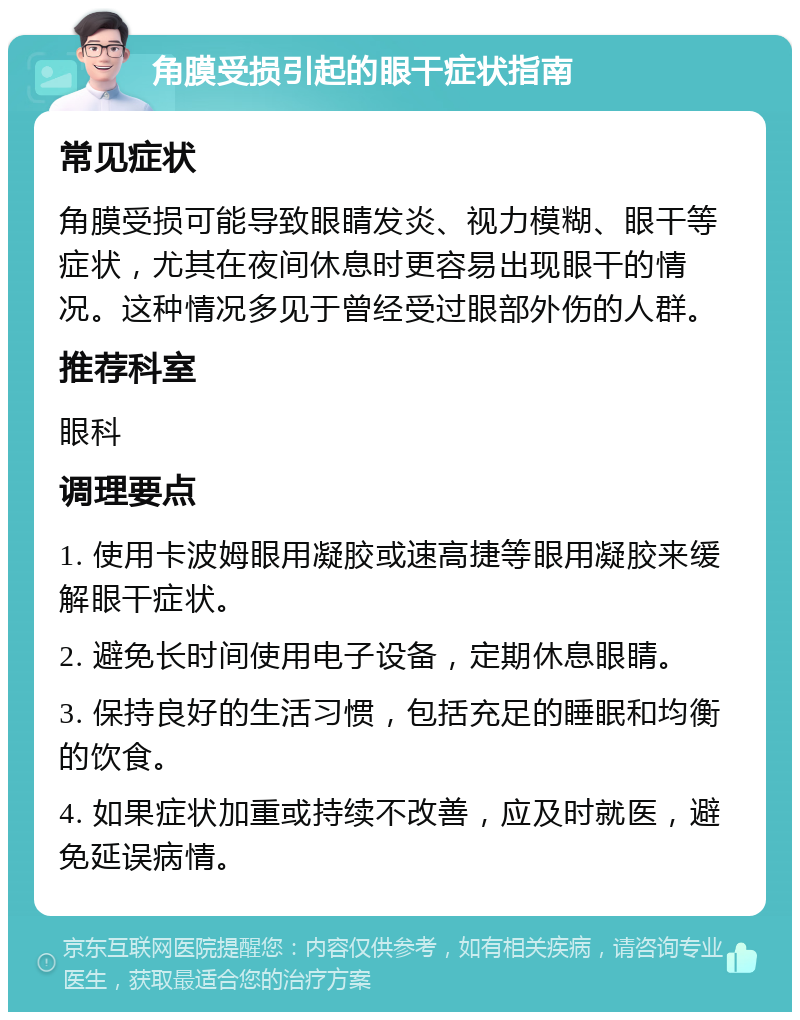 角膜受损引起的眼干症状指南 常见症状 角膜受损可能导致眼睛发炎、视力模糊、眼干等症状，尤其在夜间休息时更容易出现眼干的情况。这种情况多见于曾经受过眼部外伤的人群。 推荐科室 眼科 调理要点 1. 使用卡波姆眼用凝胶或速高捷等眼用凝胶来缓解眼干症状。 2. 避免长时间使用电子设备，定期休息眼睛。 3. 保持良好的生活习惯，包括充足的睡眠和均衡的饮食。 4. 如果症状加重或持续不改善，应及时就医，避免延误病情。