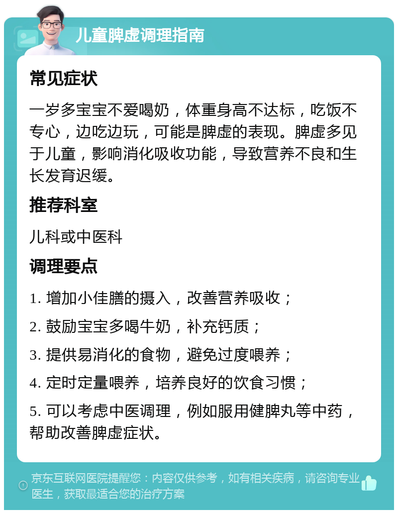 儿童脾虚调理指南 常见症状 一岁多宝宝不爱喝奶，体重身高不达标，吃饭不专心，边吃边玩，可能是脾虚的表现。脾虚多见于儿童，影响消化吸收功能，导致营养不良和生长发育迟缓。 推荐科室 儿科或中医科 调理要点 1. 增加小佳膳的摄入，改善营养吸收； 2. 鼓励宝宝多喝牛奶，补充钙质； 3. 提供易消化的食物，避免过度喂养； 4. 定时定量喂养，培养良好的饮食习惯； 5. 可以考虑中医调理，例如服用健脾丸等中药，帮助改善脾虚症状。