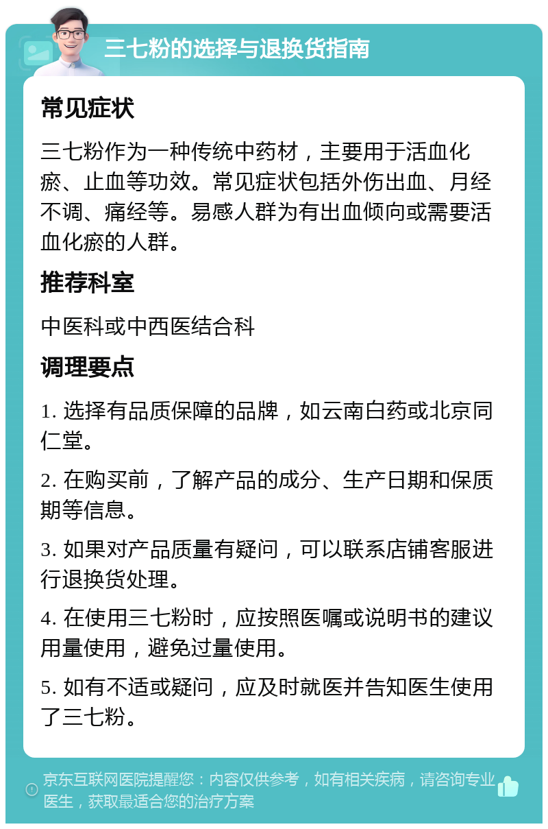 三七粉的选择与退换货指南 常见症状 三七粉作为一种传统中药材，主要用于活血化瘀、止血等功效。常见症状包括外伤出血、月经不调、痛经等。易感人群为有出血倾向或需要活血化瘀的人群。 推荐科室 中医科或中西医结合科 调理要点 1. 选择有品质保障的品牌，如云南白药或北京同仁堂。 2. 在购买前，了解产品的成分、生产日期和保质期等信息。 3. 如果对产品质量有疑问，可以联系店铺客服进行退换货处理。 4. 在使用三七粉时，应按照医嘱或说明书的建议用量使用，避免过量使用。 5. 如有不适或疑问，应及时就医并告知医生使用了三七粉。