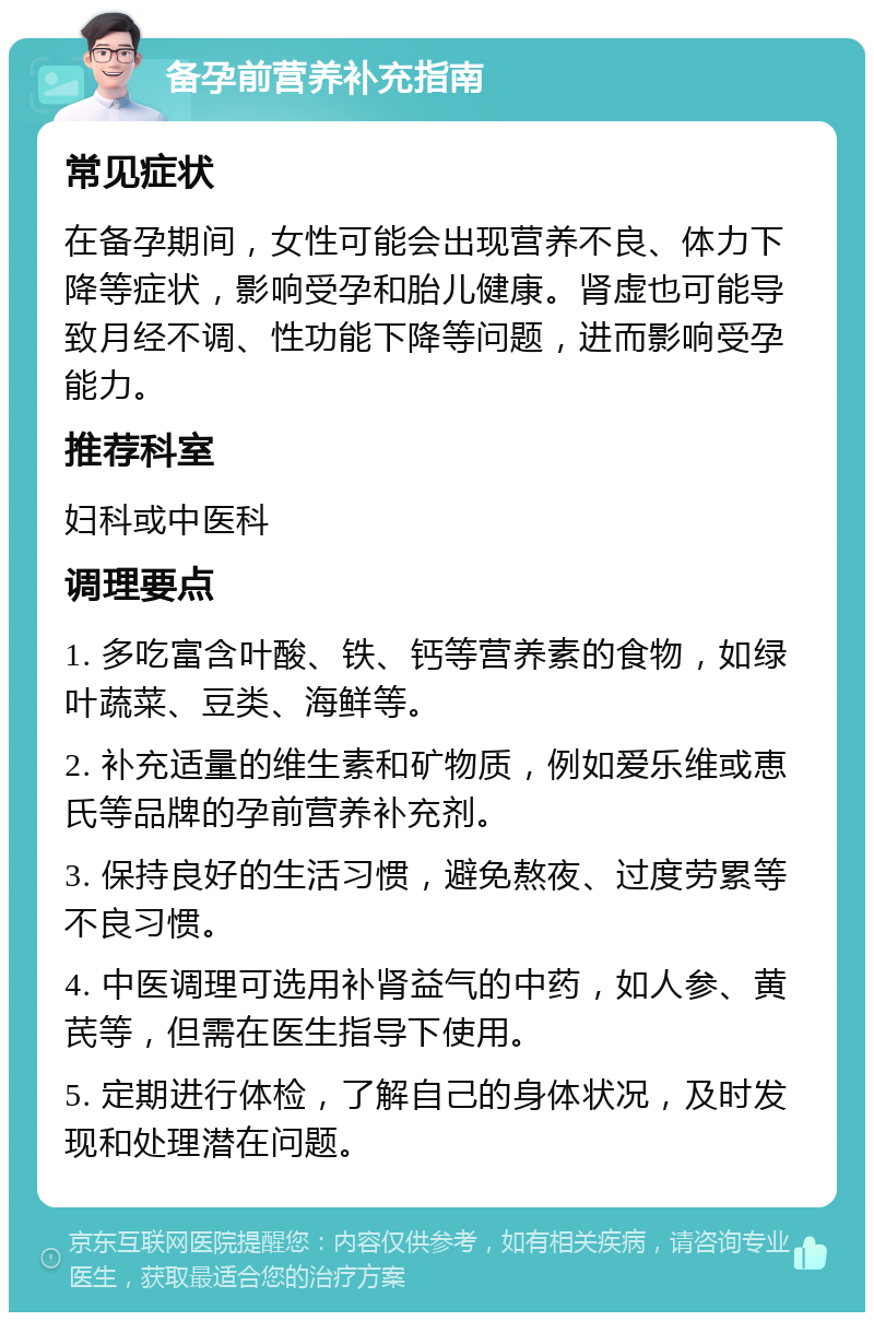 备孕前营养补充指南 常见症状 在备孕期间，女性可能会出现营养不良、体力下降等症状，影响受孕和胎儿健康。肾虚也可能导致月经不调、性功能下降等问题，进而影响受孕能力。 推荐科室 妇科或中医科 调理要点 1. 多吃富含叶酸、铁、钙等营养素的食物，如绿叶蔬菜、豆类、海鲜等。 2. 补充适量的维生素和矿物质，例如爱乐维或恵氏等品牌的孕前营养补充剂。 3. 保持良好的生活习惯，避免熬夜、过度劳累等不良习惯。 4. 中医调理可选用补肾益气的中药，如人参、黄芪等，但需在医生指导下使用。 5. 定期进行体检，了解自己的身体状况，及时发现和处理潜在问题。