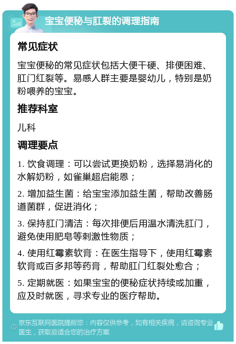 宝宝便秘与肛裂的调理指南 常见症状 宝宝便秘的常见症状包括大便干硬、排便困难、肛门红裂等。易感人群主要是婴幼儿，特别是奶粉喂养的宝宝。 推荐科室 儿科 调理要点 1. 饮食调理：可以尝试更换奶粉，选择易消化的水解奶粉，如雀巢超启能恩； 2. 增加益生菌：给宝宝添加益生菌，帮助改善肠道菌群，促进消化； 3. 保持肛门清洁：每次排便后用温水清洗肛门，避免使用肥皂等刺激性物质； 4. 使用红霉素软膏：在医生指导下，使用红霉素软膏或百多邦等药膏，帮助肛门红裂处愈合； 5. 定期就医：如果宝宝的便秘症状持续或加重，应及时就医，寻求专业的医疗帮助。