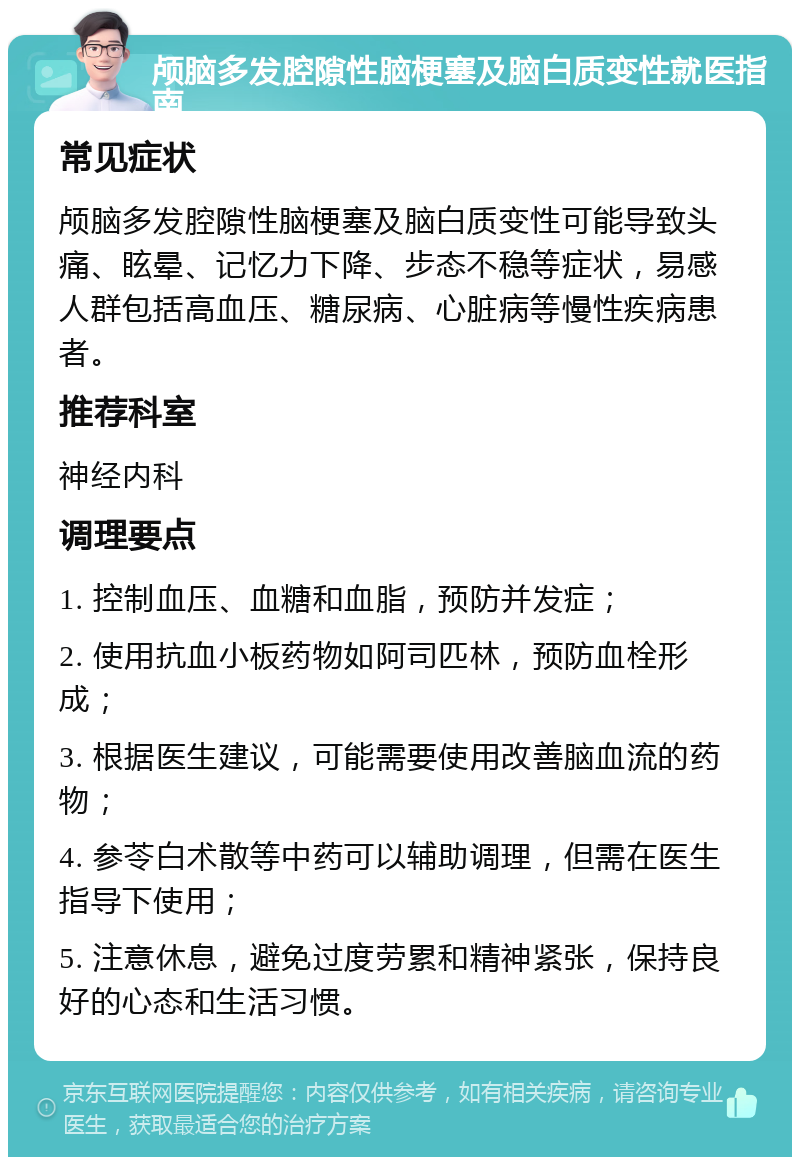 颅脑多发腔隙性脑梗塞及脑白质变性就医指南 常见症状 颅脑多发腔隙性脑梗塞及脑白质变性可能导致头痛、眩晕、记忆力下降、步态不稳等症状，易感人群包括高血压、糖尿病、心脏病等慢性疾病患者。 推荐科室 神经内科 调理要点 1. 控制血压、血糖和血脂，预防并发症； 2. 使用抗血小板药物如阿司匹林，预防血栓形成； 3. 根据医生建议，可能需要使用改善脑血流的药物； 4. 参苓白术散等中药可以辅助调理，但需在医生指导下使用； 5. 注意休息，避免过度劳累和精神紧张，保持良好的心态和生活习惯。