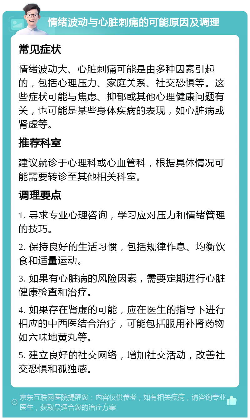 情绪波动与心脏刺痛的可能原因及调理 常见症状 情绪波动大、心脏刺痛可能是由多种因素引起的，包括心理压力、家庭关系、社交恐惧等。这些症状可能与焦虑、抑郁或其他心理健康问题有关，也可能是某些身体疾病的表现，如心脏病或肾虚等。 推荐科室 建议就诊于心理科或心血管科，根据具体情况可能需要转诊至其他相关科室。 调理要点 1. 寻求专业心理咨询，学习应对压力和情绪管理的技巧。 2. 保持良好的生活习惯，包括规律作息、均衡饮食和适量运动。 3. 如果有心脏病的风险因素，需要定期进行心脏健康检查和治疗。 4. 如果存在肾虚的可能，应在医生的指导下进行相应的中西医结合治疗，可能包括服用补肾药物如六味地黄丸等。 5. 建立良好的社交网络，增加社交活动，改善社交恐惧和孤独感。