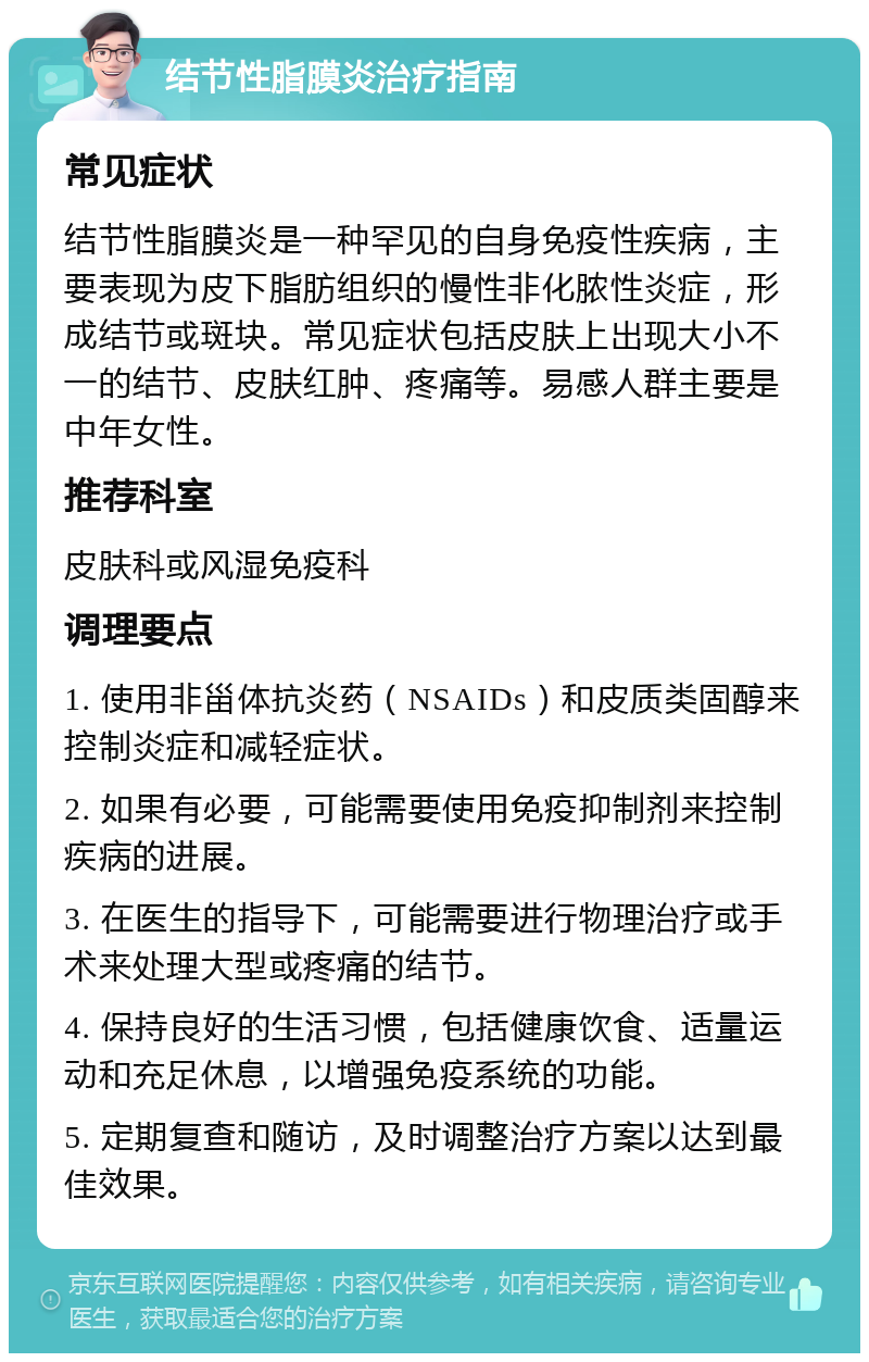 结节性脂膜炎治疗指南 常见症状 结节性脂膜炎是一种罕见的自身免疫性疾病，主要表现为皮下脂肪组织的慢性非化脓性炎症，形成结节或斑块。常见症状包括皮肤上出现大小不一的结节、皮肤红肿、疼痛等。易感人群主要是中年女性。 推荐科室 皮肤科或风湿免疫科 调理要点 1. 使用非甾体抗炎药（NSAIDs）和皮质类固醇来控制炎症和减轻症状。 2. 如果有必要，可能需要使用免疫抑制剂来控制疾病的进展。 3. 在医生的指导下，可能需要进行物理治疗或手术来处理大型或疼痛的结节。 4. 保持良好的生活习惯，包括健康饮食、适量运动和充足休息，以增强免疫系统的功能。 5. 定期复查和随访，及时调整治疗方案以达到最佳效果。