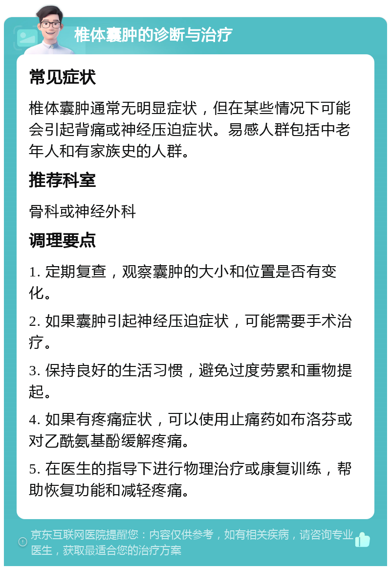 椎体囊肿的诊断与治疗 常见症状 椎体囊肿通常无明显症状，但在某些情况下可能会引起背痛或神经压迫症状。易感人群包括中老年人和有家族史的人群。 推荐科室 骨科或神经外科 调理要点 1. 定期复查，观察囊肿的大小和位置是否有变化。 2. 如果囊肿引起神经压迫症状，可能需要手术治疗。 3. 保持良好的生活习惯，避免过度劳累和重物提起。 4. 如果有疼痛症状，可以使用止痛药如布洛芬或对乙酰氨基酚缓解疼痛。 5. 在医生的指导下进行物理治疗或康复训练，帮助恢复功能和减轻疼痛。