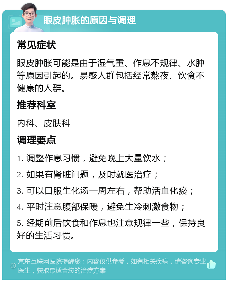 眼皮肿胀的原因与调理 常见症状 眼皮肿胀可能是由于湿气重、作息不规律、水肿等原因引起的。易感人群包括经常熬夜、饮食不健康的人群。 推荐科室 内科、皮肤科 调理要点 1. 调整作息习惯，避免晚上大量饮水； 2. 如果有肾脏问题，及时就医治疗； 3. 可以口服生化汤一周左右，帮助活血化瘀； 4. 平时注意腹部保暖，避免生冷刺激食物； 5. 经期前后饮食和作息也注意规律一些，保持良好的生活习惯。