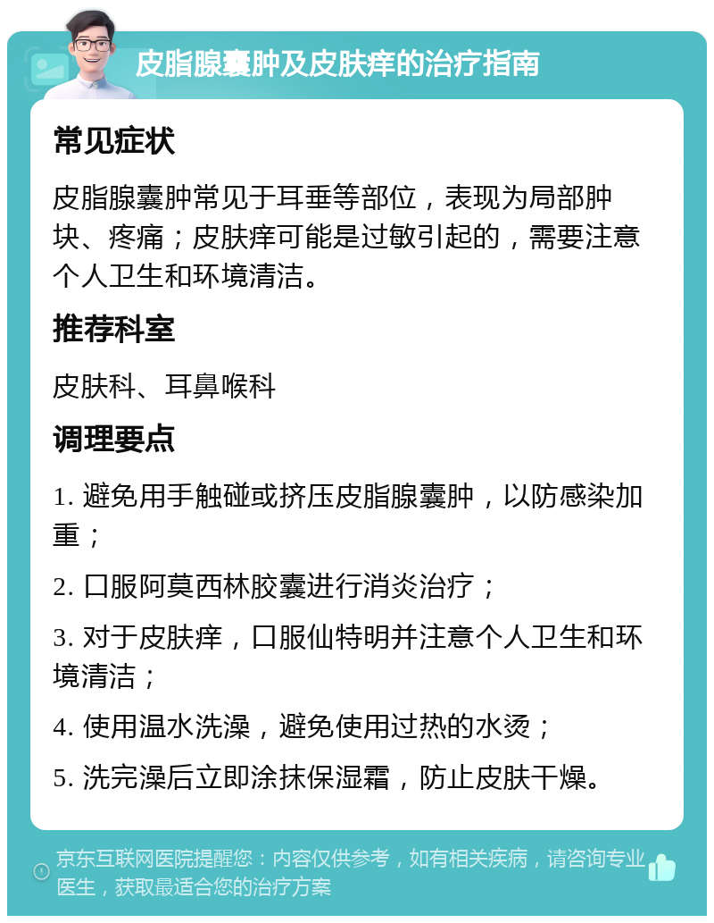 皮脂腺囊肿及皮肤痒的治疗指南 常见症状 皮脂腺囊肿常见于耳垂等部位，表现为局部肿块、疼痛；皮肤痒可能是过敏引起的，需要注意个人卫生和环境清洁。 推荐科室 皮肤科、耳鼻喉科 调理要点 1. 避免用手触碰或挤压皮脂腺囊肿，以防感染加重； 2. 口服阿莫西林胶囊进行消炎治疗； 3. 对于皮肤痒，口服仙特明并注意个人卫生和环境清洁； 4. 使用温水洗澡，避免使用过热的水烫； 5. 洗完澡后立即涂抹保湿霜，防止皮肤干燥。