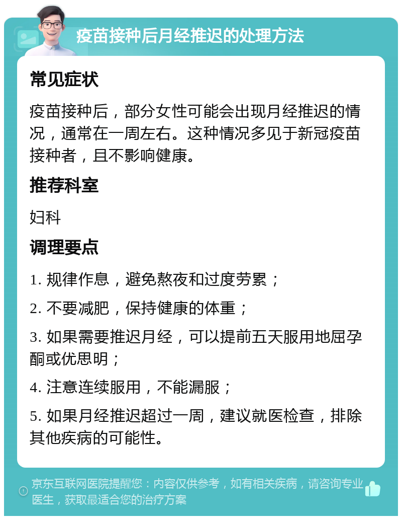 疫苗接种后月经推迟的处理方法 常见症状 疫苗接种后，部分女性可能会出现月经推迟的情况，通常在一周左右。这种情况多见于新冠疫苗接种者，且不影响健康。 推荐科室 妇科 调理要点 1. 规律作息，避免熬夜和过度劳累； 2. 不要减肥，保持健康的体重； 3. 如果需要推迟月经，可以提前五天服用地屈孕酮或优思明； 4. 注意连续服用，不能漏服； 5. 如果月经推迟超过一周，建议就医检查，排除其他疾病的可能性。