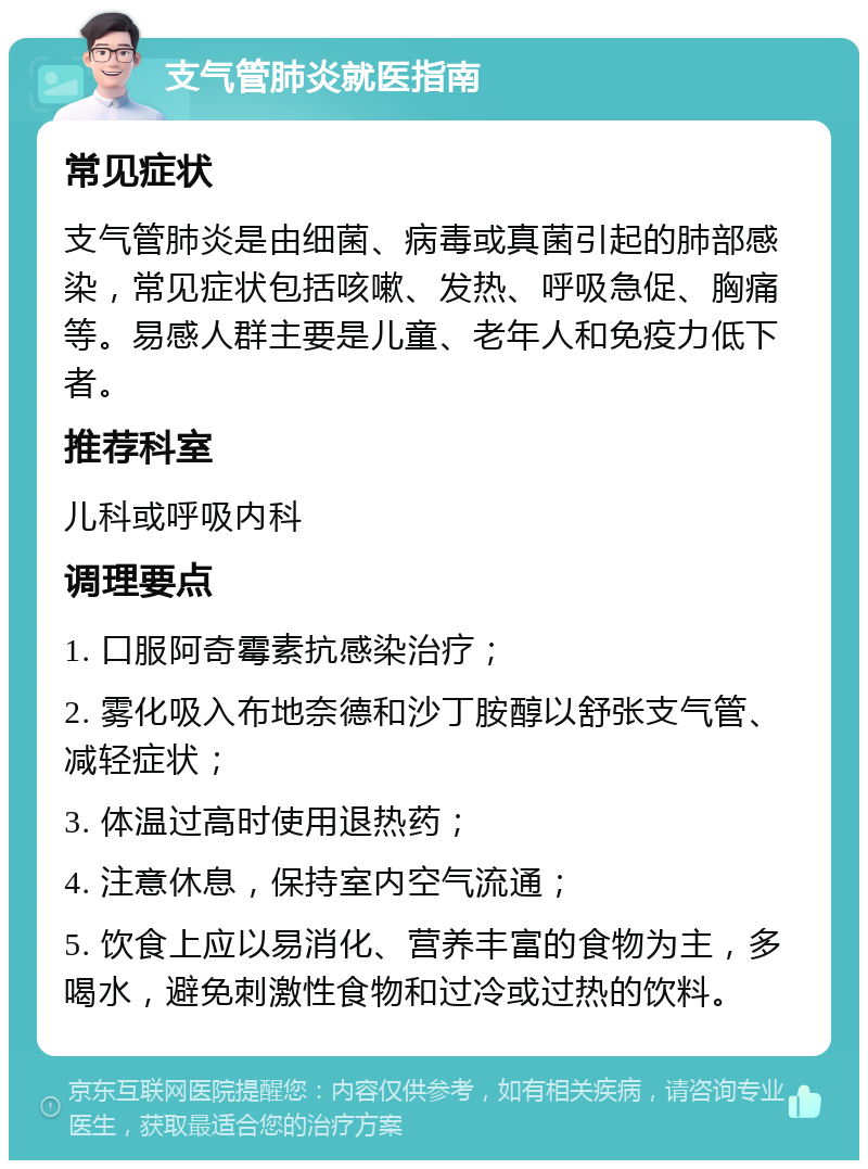 支气管肺炎就医指南 常见症状 支气管肺炎是由细菌、病毒或真菌引起的肺部感染，常见症状包括咳嗽、发热、呼吸急促、胸痛等。易感人群主要是儿童、老年人和免疫力低下者。 推荐科室 儿科或呼吸内科 调理要点 1. 口服阿奇霉素抗感染治疗； 2. 雾化吸入布地奈德和沙丁胺醇以舒张支气管、减轻症状； 3. 体温过高时使用退热药； 4. 注意休息，保持室内空气流通； 5. 饮食上应以易消化、营养丰富的食物为主，多喝水，避免刺激性食物和过冷或过热的饮料。