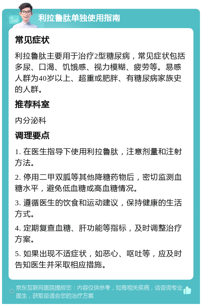 利拉鲁肽单独使用指南 常见症状 利拉鲁肽主要用于治疗2型糖尿病，常见症状包括多尿、口渴、饥饿感、视力模糊、疲劳等。易感人群为40岁以上、超重或肥胖、有糖尿病家族史的人群。 推荐科室 内分泌科 调理要点 1. 在医生指导下使用利拉鲁肽，注意剂量和注射方法。 2. 停用二甲双胍等其他降糖药物后，密切监测血糖水平，避免低血糖或高血糖情况。 3. 遵循医生的饮食和运动建议，保持健康的生活方式。 4. 定期复查血糖、肝功能等指标，及时调整治疗方案。 5. 如果出现不适症状，如恶心、呕吐等，应及时告知医生并采取相应措施。