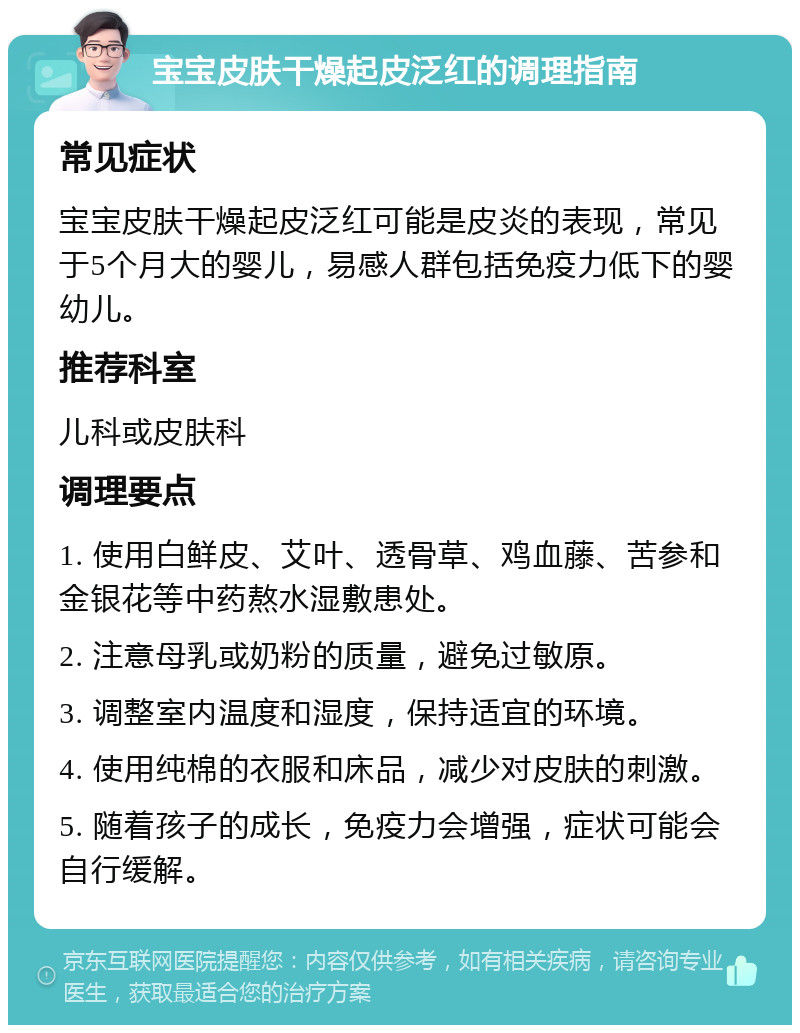 宝宝皮肤干燥起皮泛红的调理指南 常见症状 宝宝皮肤干燥起皮泛红可能是皮炎的表现，常见于5个月大的婴儿，易感人群包括免疫力低下的婴幼儿。 推荐科室 儿科或皮肤科 调理要点 1. 使用白鲜皮、艾叶、透骨草、鸡血藤、苦参和金银花等中药熬水湿敷患处。 2. 注意母乳或奶粉的质量，避免过敏原。 3. 调整室内温度和湿度，保持适宜的环境。 4. 使用纯棉的衣服和床品，减少对皮肤的刺激。 5. 随着孩子的成长，免疫力会增强，症状可能会自行缓解。