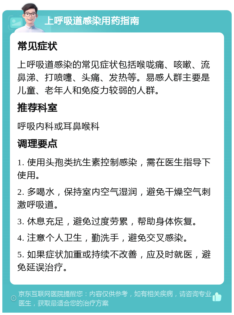 上呼吸道感染用药指南 常见症状 上呼吸道感染的常见症状包括喉咙痛、咳嗽、流鼻涕、打喷嚏、头痛、发热等。易感人群主要是儿童、老年人和免疫力较弱的人群。 推荐科室 呼吸内科或耳鼻喉科 调理要点 1. 使用头孢类抗生素控制感染，需在医生指导下使用。 2. 多喝水，保持室内空气湿润，避免干燥空气刺激呼吸道。 3. 休息充足，避免过度劳累，帮助身体恢复。 4. 注意个人卫生，勤洗手，避免交叉感染。 5. 如果症状加重或持续不改善，应及时就医，避免延误治疗。