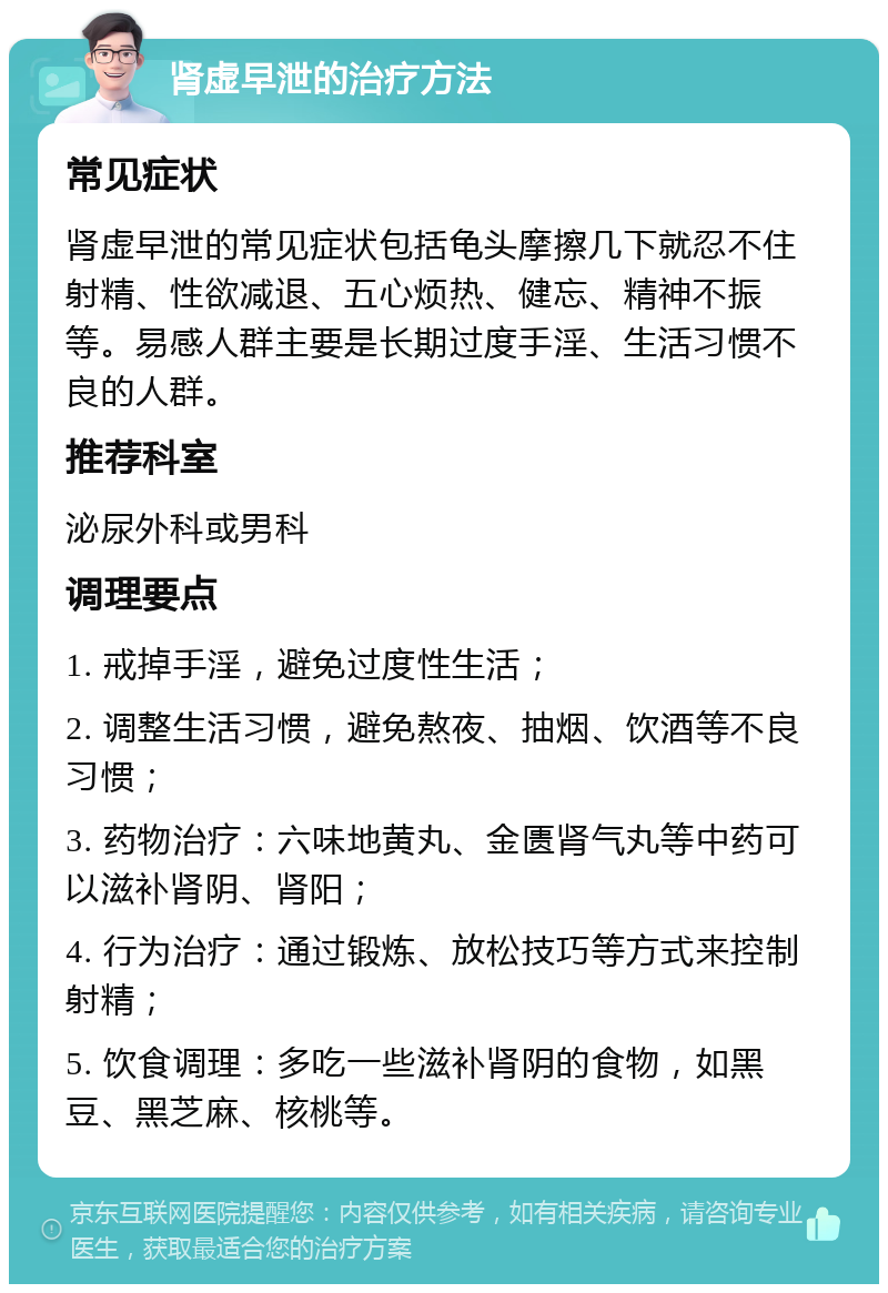 肾虚早泄的治疗方法 常见症状 肾虚早泄的常见症状包括龟头摩擦几下就忍不住射精、性欲减退、五心烦热、健忘、精神不振等。易感人群主要是长期过度手淫、生活习惯不良的人群。 推荐科室 泌尿外科或男科 调理要点 1. 戒掉手淫，避免过度性生活； 2. 调整生活习惯，避免熬夜、抽烟、饮酒等不良习惯； 3. 药物治疗：六味地黄丸、金匮肾气丸等中药可以滋补肾阴、肾阳； 4. 行为治疗：通过锻炼、放松技巧等方式来控制射精； 5. 饮食调理：多吃一些滋补肾阴的食物，如黑豆、黑芝麻、核桃等。