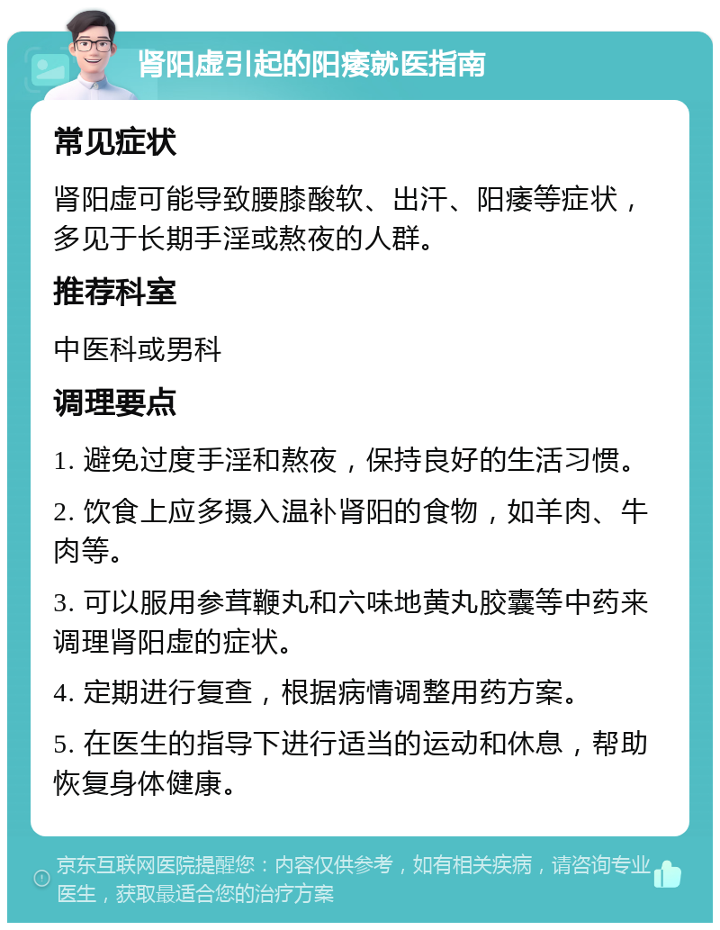 肾阳虚引起的阳痿就医指南 常见症状 肾阳虚可能导致腰膝酸软、出汗、阳痿等症状，多见于长期手淫或熬夜的人群。 推荐科室 中医科或男科 调理要点 1. 避免过度手淫和熬夜，保持良好的生活习惯。 2. 饮食上应多摄入温补肾阳的食物，如羊肉、牛肉等。 3. 可以服用参茸鞭丸和六味地黄丸胶囊等中药来调理肾阳虚的症状。 4. 定期进行复查，根据病情调整用药方案。 5. 在医生的指导下进行适当的运动和休息，帮助恢复身体健康。