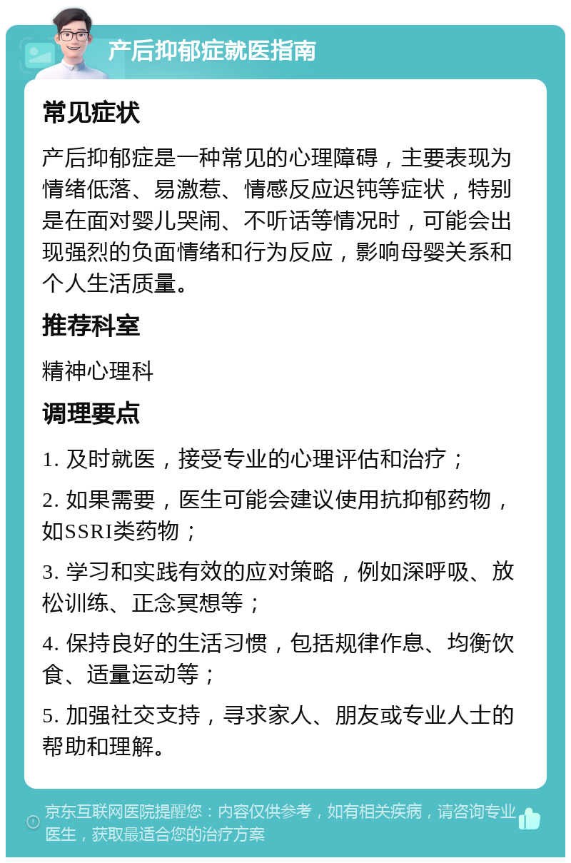 产后抑郁症就医指南 常见症状 产后抑郁症是一种常见的心理障碍，主要表现为情绪低落、易激惹、情感反应迟钝等症状，特别是在面对婴儿哭闹、不听话等情况时，可能会出现强烈的负面情绪和行为反应，影响母婴关系和个人生活质量。 推荐科室 精神心理科 调理要点 1. 及时就医，接受专业的心理评估和治疗； 2. 如果需要，医生可能会建议使用抗抑郁药物，如SSRI类药物； 3. 学习和实践有效的应对策略，例如深呼吸、放松训练、正念冥想等； 4. 保持良好的生活习惯，包括规律作息、均衡饮食、适量运动等； 5. 加强社交支持，寻求家人、朋友或专业人士的帮助和理解。