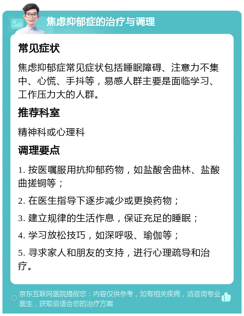 焦虑抑郁症的治疗与调理 常见症状 焦虑抑郁症常见症状包括睡眠障碍、注意力不集中、心慌、手抖等，易感人群主要是面临学习、工作压力大的人群。 推荐科室 精神科或心理科 调理要点 1. 按医嘱服用抗抑郁药物，如盐酸舍曲林、盐酸曲搓铜等； 2. 在医生指导下逐步减少或更换药物； 3. 建立规律的生活作息，保证充足的睡眠； 4. 学习放松技巧，如深呼吸、瑜伽等； 5. 寻求家人和朋友的支持，进行心理疏导和治疗。