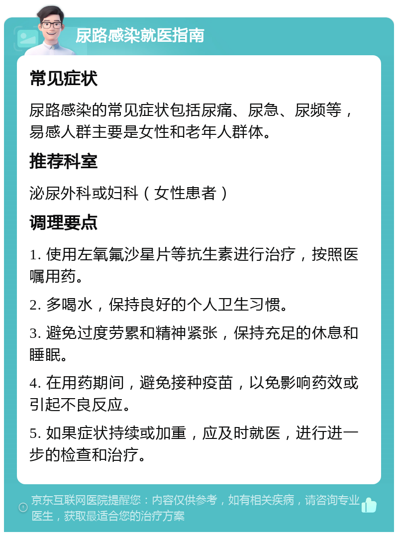 尿路感染就医指南 常见症状 尿路感染的常见症状包括尿痛、尿急、尿频等，易感人群主要是女性和老年人群体。 推荐科室 泌尿外科或妇科（女性患者） 调理要点 1. 使用左氧氟沙星片等抗生素进行治疗，按照医嘱用药。 2. 多喝水，保持良好的个人卫生习惯。 3. 避免过度劳累和精神紧张，保持充足的休息和睡眠。 4. 在用药期间，避免接种疫苗，以免影响药效或引起不良反应。 5. 如果症状持续或加重，应及时就医，进行进一步的检查和治疗。