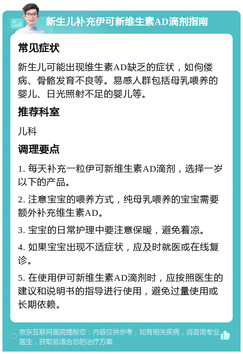 新生儿补充伊可新维生素AD滴剂指南 常见症状 新生儿可能出现维生素AD缺乏的症状，如佝偻病、骨骼发育不良等。易感人群包括母乳喂养的婴儿、日光照射不足的婴儿等。 推荐科室 儿科 调理要点 1. 每天补充一粒伊可新维生素AD滴剂，选择一岁以下的产品。 2. 注意宝宝的喂养方式，纯母乳喂养的宝宝需要额外补充维生素AD。 3. 宝宝的日常护理中要注意保暖，避免着凉。 4. 如果宝宝出现不适症状，应及时就医或在线复诊。 5. 在使用伊可新维生素AD滴剂时，应按照医生的建议和说明书的指导进行使用，避免过量使用或长期依赖。