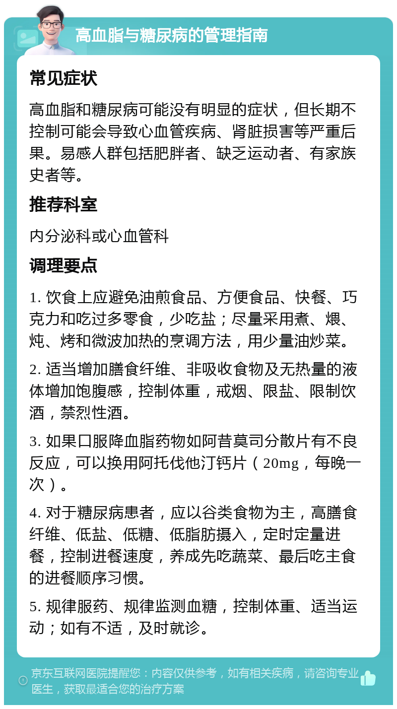 高血脂与糖尿病的管理指南 常见症状 高血脂和糖尿病可能没有明显的症状，但长期不控制可能会导致心血管疾病、肾脏损害等严重后果。易感人群包括肥胖者、缺乏运动者、有家族史者等。 推荐科室 内分泌科或心血管科 调理要点 1. 饮食上应避免油煎食品、方便食品、快餐、巧克力和吃过多零食，少吃盐；尽量采用煮、煨、炖、烤和微波加热的烹调方法，用少量油炒菜。 2. 适当增加膳食纤维、非吸收食物及无热量的液体增加饱腹感，控制体重，戒烟、限盐、限制饮酒，禁烈性酒。 3. 如果口服降血脂药物如阿昔莫司分散片有不良反应，可以换用阿托伐他汀钙片（20mg，每晚一次）。 4. 对于糖尿病患者，应以谷类食物为主，高膳食纤维、低盐、低糖、低脂肪摄入，定时定量进餐，控制进餐速度，养成先吃蔬菜、最后吃主食的进餐顺序习惯。 5. 规律服药、规律监测血糖，控制体重、适当运动；如有不适，及时就诊。