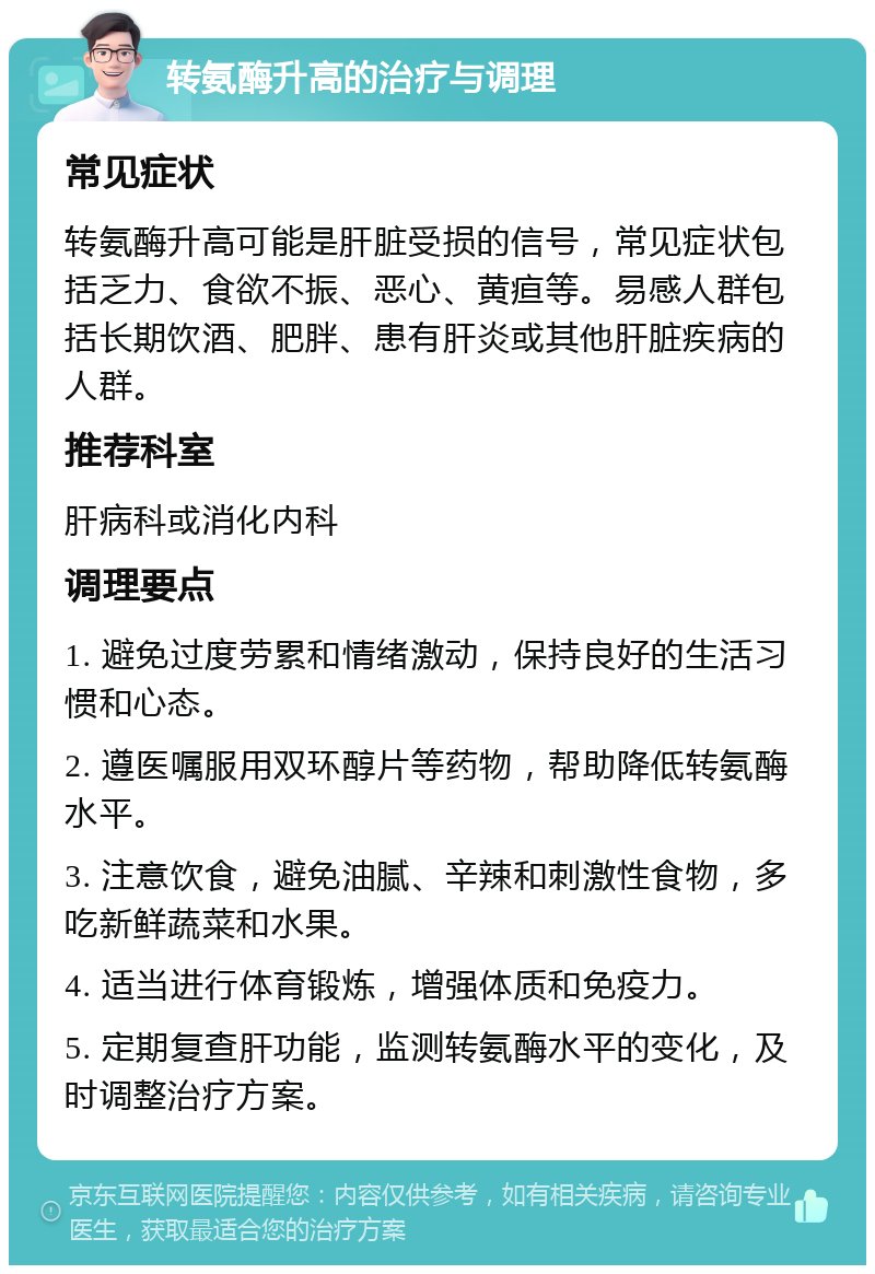 转氨酶升高的治疗与调理 常见症状 转氨酶升高可能是肝脏受损的信号，常见症状包括乏力、食欲不振、恶心、黄疸等。易感人群包括长期饮酒、肥胖、患有肝炎或其他肝脏疾病的人群。 推荐科室 肝病科或消化内科 调理要点 1. 避免过度劳累和情绪激动，保持良好的生活习惯和心态。 2. 遵医嘱服用双环醇片等药物，帮助降低转氨酶水平。 3. 注意饮食，避免油腻、辛辣和刺激性食物，多吃新鲜蔬菜和水果。 4. 适当进行体育锻炼，增强体质和免疫力。 5. 定期复查肝功能，监测转氨酶水平的变化，及时调整治疗方案。