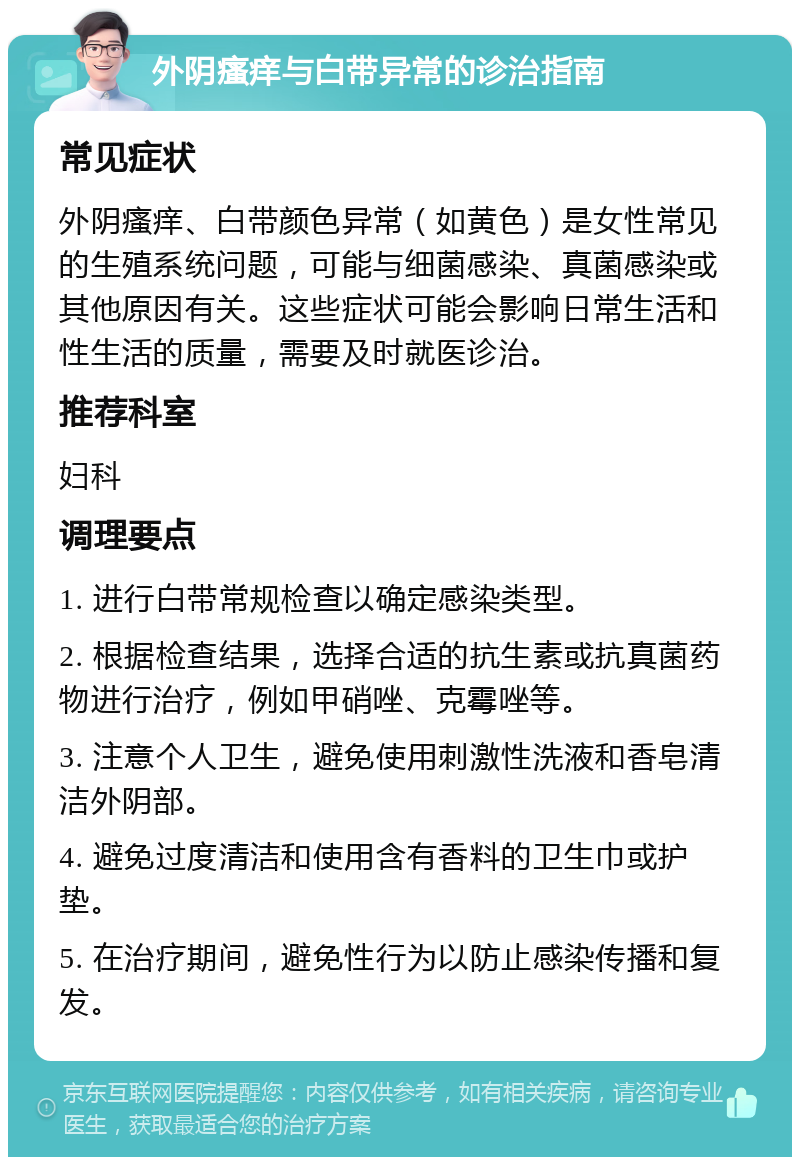 外阴瘙痒与白带异常的诊治指南 常见症状 外阴瘙痒、白带颜色异常（如黄色）是女性常见的生殖系统问题，可能与细菌感染、真菌感染或其他原因有关。这些症状可能会影响日常生活和性生活的质量，需要及时就医诊治。 推荐科室 妇科 调理要点 1. 进行白带常规检查以确定感染类型。 2. 根据检查结果，选择合适的抗生素或抗真菌药物进行治疗，例如甲硝唑、克霉唑等。 3. 注意个人卫生，避免使用刺激性洗液和香皂清洁外阴部。 4. 避免过度清洁和使用含有香料的卫生巾或护垫。 5. 在治疗期间，避免性行为以防止感染传播和复发。