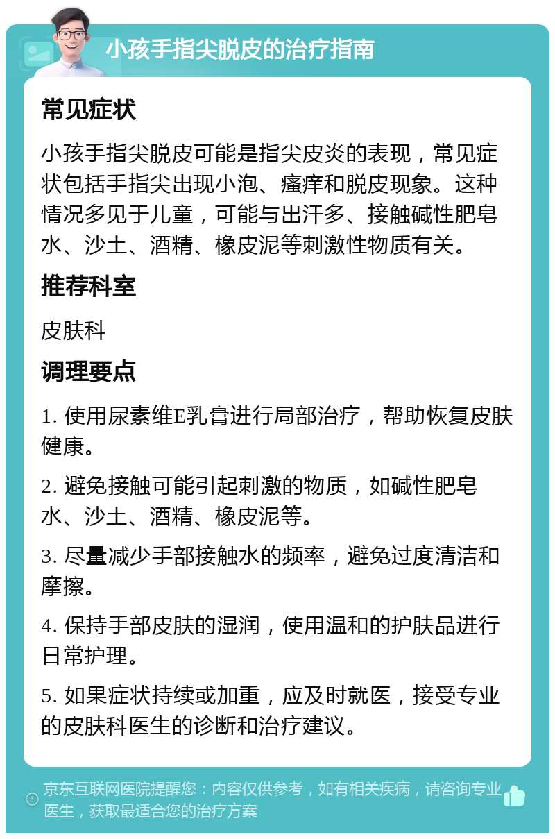 小孩手指尖脱皮的治疗指南 常见症状 小孩手指尖脱皮可能是指尖皮炎的表现，常见症状包括手指尖出现小泡、瘙痒和脱皮现象。这种情况多见于儿童，可能与出汗多、接触碱性肥皂水、沙土、酒精、橡皮泥等刺激性物质有关。 推荐科室 皮肤科 调理要点 1. 使用尿素维E乳膏进行局部治疗，帮助恢复皮肤健康。 2. 避免接触可能引起刺激的物质，如碱性肥皂水、沙土、酒精、橡皮泥等。 3. 尽量减少手部接触水的频率，避免过度清洁和摩擦。 4. 保持手部皮肤的湿润，使用温和的护肤品进行日常护理。 5. 如果症状持续或加重，应及时就医，接受专业的皮肤科医生的诊断和治疗建议。