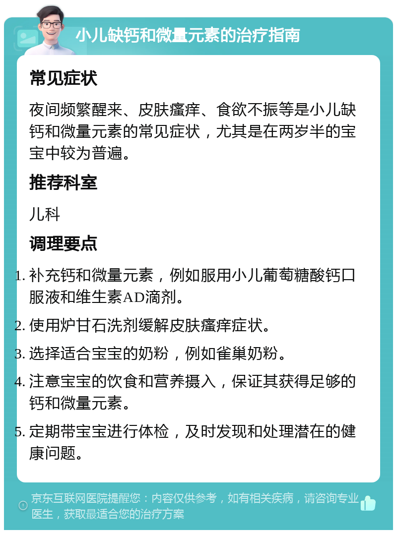 小儿缺钙和微量元素的治疗指南 常见症状 夜间频繁醒来、皮肤瘙痒、食欲不振等是小儿缺钙和微量元素的常见症状，尤其是在两岁半的宝宝中较为普遍。 推荐科室 儿科 调理要点 补充钙和微量元素，例如服用小儿葡萄糖酸钙口服液和维生素AD滴剂。 使用炉甘石洗剂缓解皮肤瘙痒症状。 选择适合宝宝的奶粉，例如雀巢奶粉。 注意宝宝的饮食和营养摄入，保证其获得足够的钙和微量元素。 定期带宝宝进行体检，及时发现和处理潜在的健康问题。