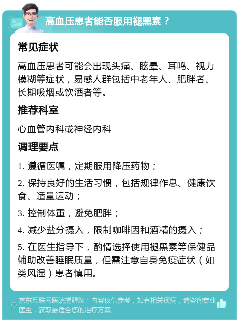 高血压患者能否服用褪黑素？ 常见症状 高血压患者可能会出现头痛、眩晕、耳鸣、视力模糊等症状，易感人群包括中老年人、肥胖者、长期吸烟或饮酒者等。 推荐科室 心血管内科或神经内科 调理要点 1. 遵循医嘱，定期服用降压药物； 2. 保持良好的生活习惯，包括规律作息、健康饮食、适量运动； 3. 控制体重，避免肥胖； 4. 减少盐分摄入，限制咖啡因和酒精的摄入； 5. 在医生指导下，酌情选择使用褪黑素等保健品辅助改善睡眠质量，但需注意自身免疫症状（如类风湿）患者慎用。