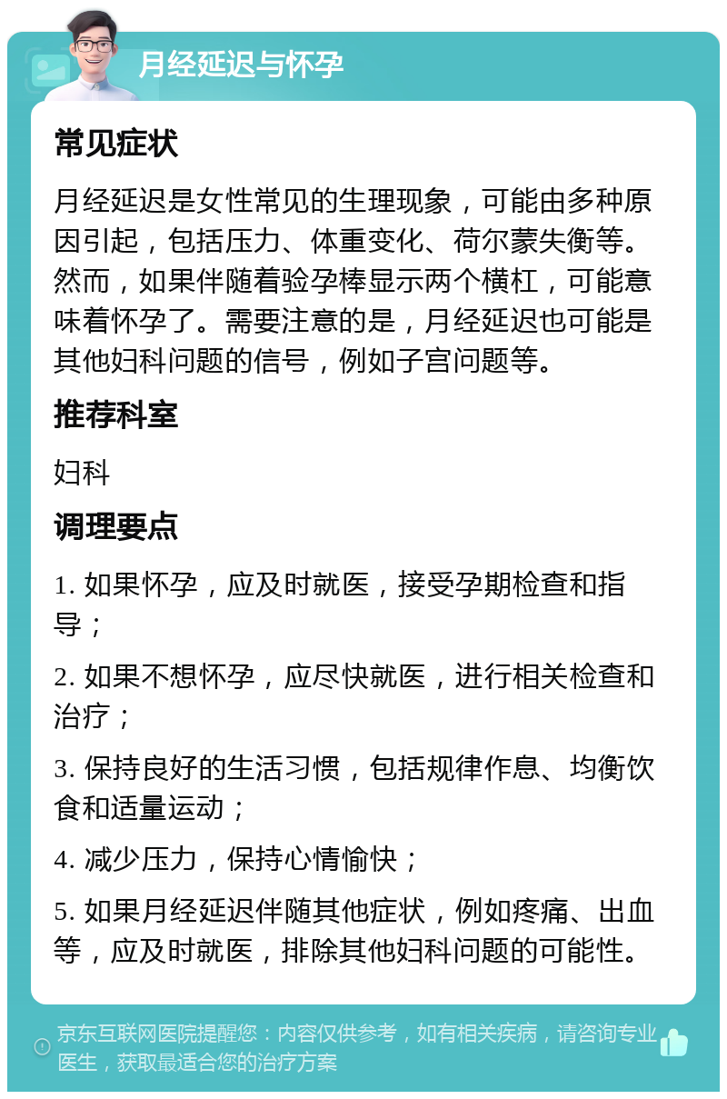 月经延迟与怀孕 常见症状 月经延迟是女性常见的生理现象，可能由多种原因引起，包括压力、体重变化、荷尔蒙失衡等。然而，如果伴随着验孕棒显示两个横杠，可能意味着怀孕了。需要注意的是，月经延迟也可能是其他妇科问题的信号，例如子宫问题等。 推荐科室 妇科 调理要点 1. 如果怀孕，应及时就医，接受孕期检查和指导； 2. 如果不想怀孕，应尽快就医，进行相关检查和治疗； 3. 保持良好的生活习惯，包括规律作息、均衡饮食和适量运动； 4. 减少压力，保持心情愉快； 5. 如果月经延迟伴随其他症状，例如疼痛、出血等，应及时就医，排除其他妇科问题的可能性。