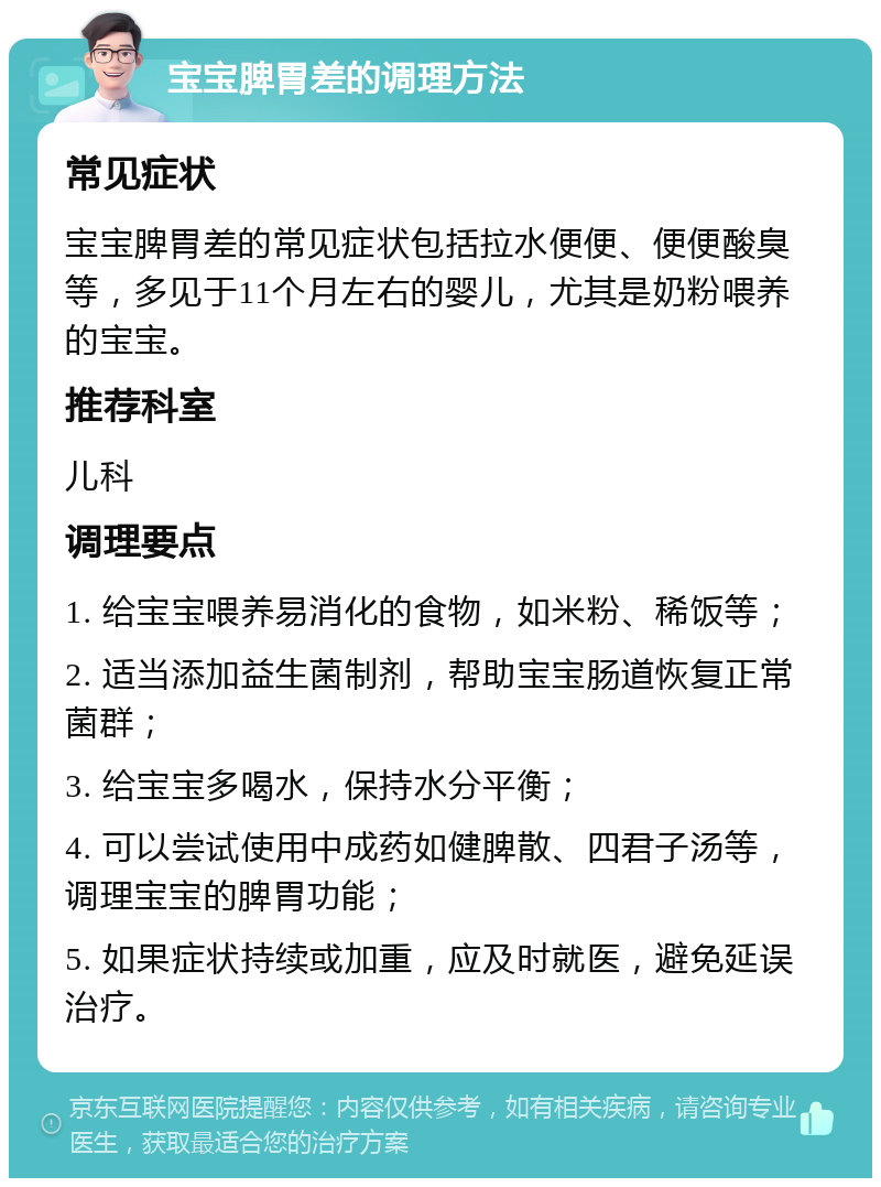 宝宝脾胃差的调理方法 常见症状 宝宝脾胃差的常见症状包括拉水便便、便便酸臭等，多见于11个月左右的婴儿，尤其是奶粉喂养的宝宝。 推荐科室 儿科 调理要点 1. 给宝宝喂养易消化的食物，如米粉、稀饭等； 2. 适当添加益生菌制剂，帮助宝宝肠道恢复正常菌群； 3. 给宝宝多喝水，保持水分平衡； 4. 可以尝试使用中成药如健脾散、四君子汤等，调理宝宝的脾胃功能； 5. 如果症状持续或加重，应及时就医，避免延误治疗。