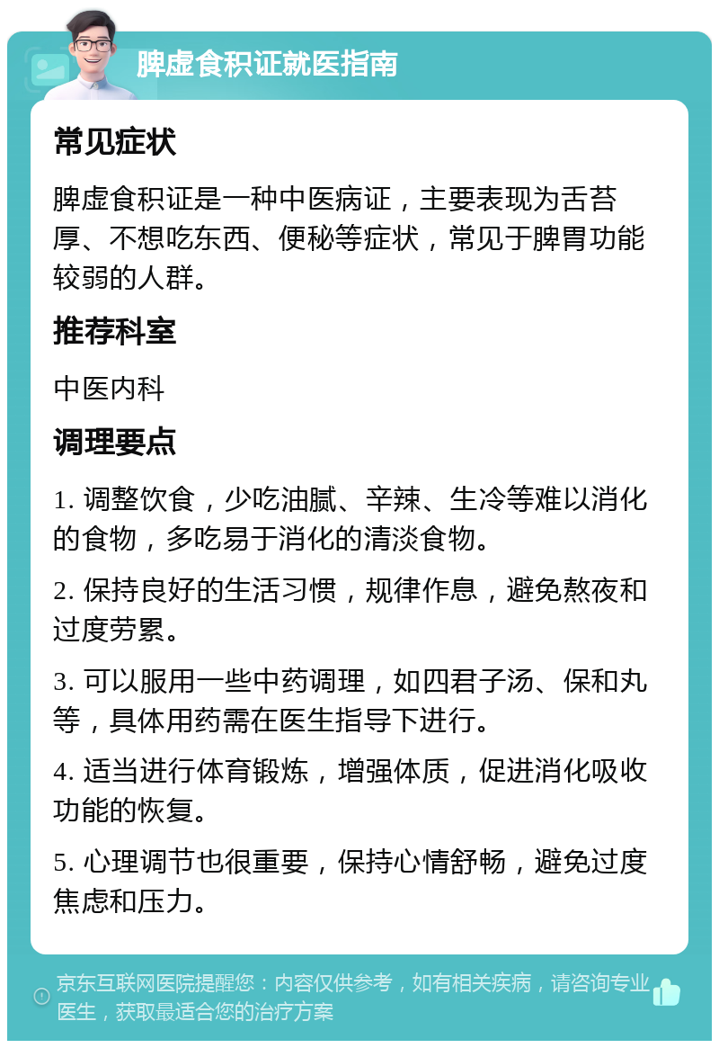 脾虚食积证就医指南 常见症状 脾虚食积证是一种中医病证，主要表现为舌苔厚、不想吃东西、便秘等症状，常见于脾胃功能较弱的人群。 推荐科室 中医内科 调理要点 1. 调整饮食，少吃油腻、辛辣、生冷等难以消化的食物，多吃易于消化的清淡食物。 2. 保持良好的生活习惯，规律作息，避免熬夜和过度劳累。 3. 可以服用一些中药调理，如四君子汤、保和丸等，具体用药需在医生指导下进行。 4. 适当进行体育锻炼，增强体质，促进消化吸收功能的恢复。 5. 心理调节也很重要，保持心情舒畅，避免过度焦虑和压力。