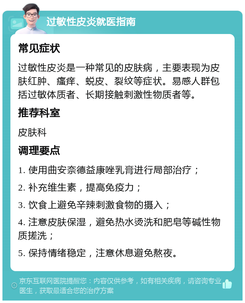 过敏性皮炎就医指南 常见症状 过敏性皮炎是一种常见的皮肤病，主要表现为皮肤红肿、瘙痒、蜕皮、裂纹等症状。易感人群包括过敏体质者、长期接触刺激性物质者等。 推荐科室 皮肤科 调理要点 1. 使用曲安奈德益康唑乳膏进行局部治疗； 2. 补充维生素，提高免疫力； 3. 饮食上避免辛辣刺激食物的摄入； 4. 注意皮肤保湿，避免热水烫洗和肥皂等碱性物质搓洗； 5. 保持情绪稳定，注意休息避免熬夜。