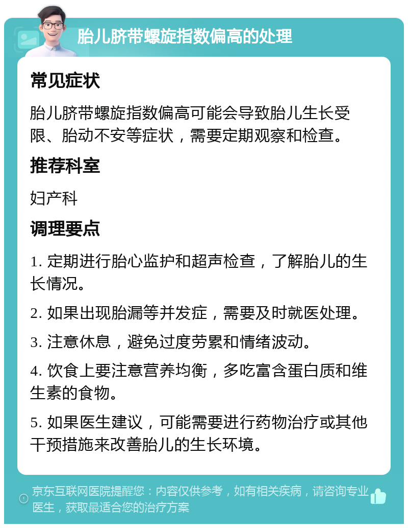 胎儿脐带螺旋指数偏高的处理 常见症状 胎儿脐带螺旋指数偏高可能会导致胎儿生长受限、胎动不安等症状，需要定期观察和检查。 推荐科室 妇产科 调理要点 1. 定期进行胎心监护和超声检查，了解胎儿的生长情况。 2. 如果出现胎漏等并发症，需要及时就医处理。 3. 注意休息，避免过度劳累和情绪波动。 4. 饮食上要注意营养均衡，多吃富含蛋白质和维生素的食物。 5. 如果医生建议，可能需要进行药物治疗或其他干预措施来改善胎儿的生长环境。