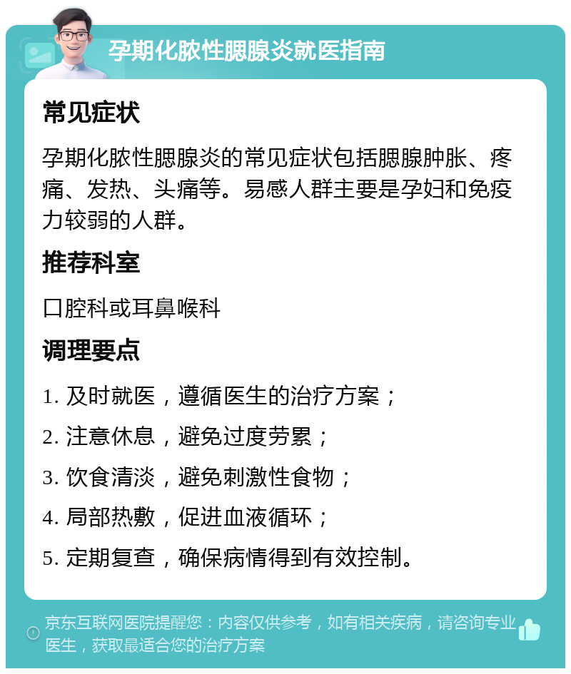 孕期化脓性腮腺炎就医指南 常见症状 孕期化脓性腮腺炎的常见症状包括腮腺肿胀、疼痛、发热、头痛等。易感人群主要是孕妇和免疫力较弱的人群。 推荐科室 口腔科或耳鼻喉科 调理要点 1. 及时就医，遵循医生的治疗方案； 2. 注意休息，避免过度劳累； 3. 饮食清淡，避免刺激性食物； 4. 局部热敷，促进血液循环； 5. 定期复查，确保病情得到有效控制。